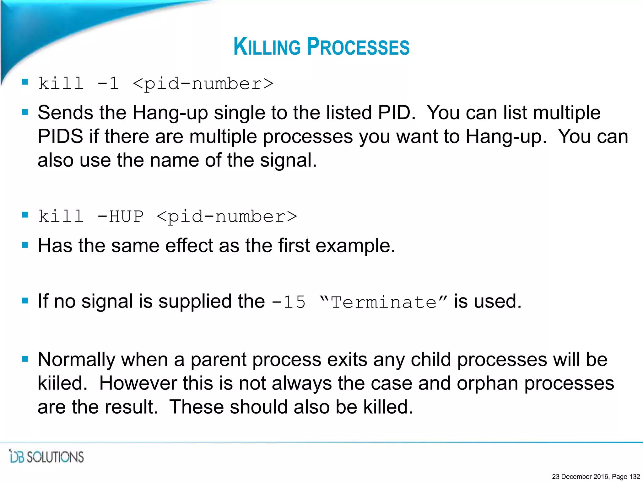 KILLING PROCESSES
 kill -1 <pid-number>
 Sends the Hang-up single to the listed PID. You can list multiple
PIDS if there are multiple processes you want to Hang-up. You can
also use the name of the signal.
 kill -HUP <pid-number>
 Has the same effect as the first example.
 If no signal is supplied the -15 “Terminate” is used.
 Normally when a parent process exits any child processes will be
kiiled. However this is not always the case and orphan processes
are the result. These should also be killed.
23 December 2016, Page 132
 