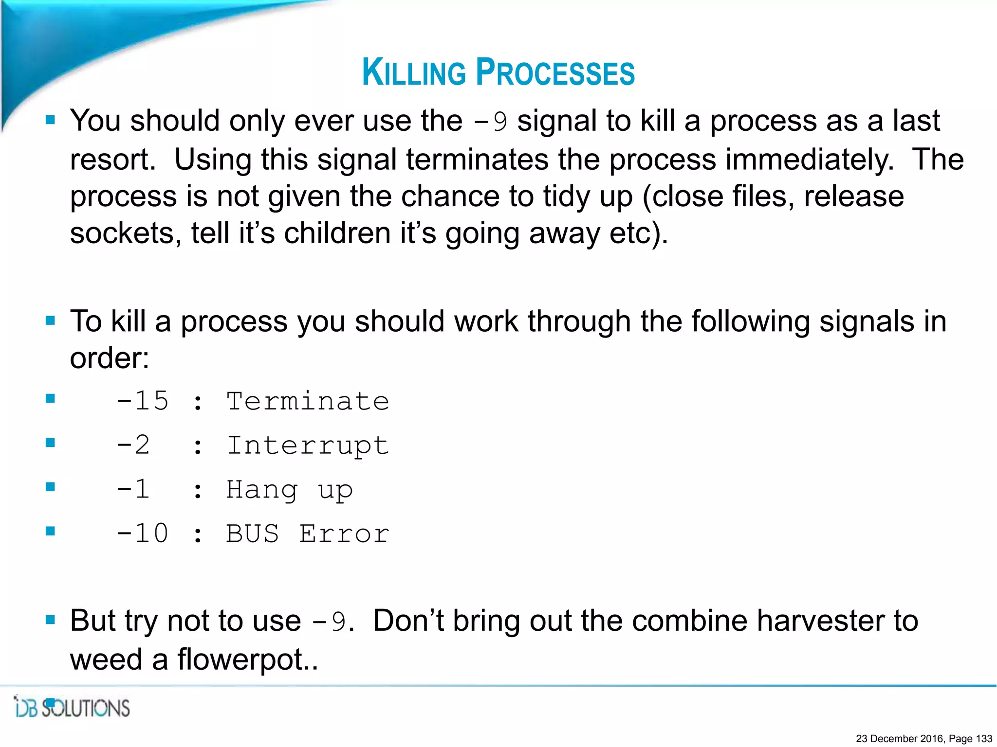 KILLING PROCESSES
 You should only ever use the -9 signal to kill a process as a last
resort. Using this signal terminates the process immediately. The
process is not given the chance to tidy up (close files, release
sockets, tell it’s children it’s going away etc).
 To kill a process you should work through the following signals in
order:
 -15 : Terminate
 -2 : Interrupt
 -1 : Hang up
 -10 : BUS Error
 But try not to use -9. Don’t bring out the combine harvester to
weed a flowerpot..

23 December 2016, Page 133
 