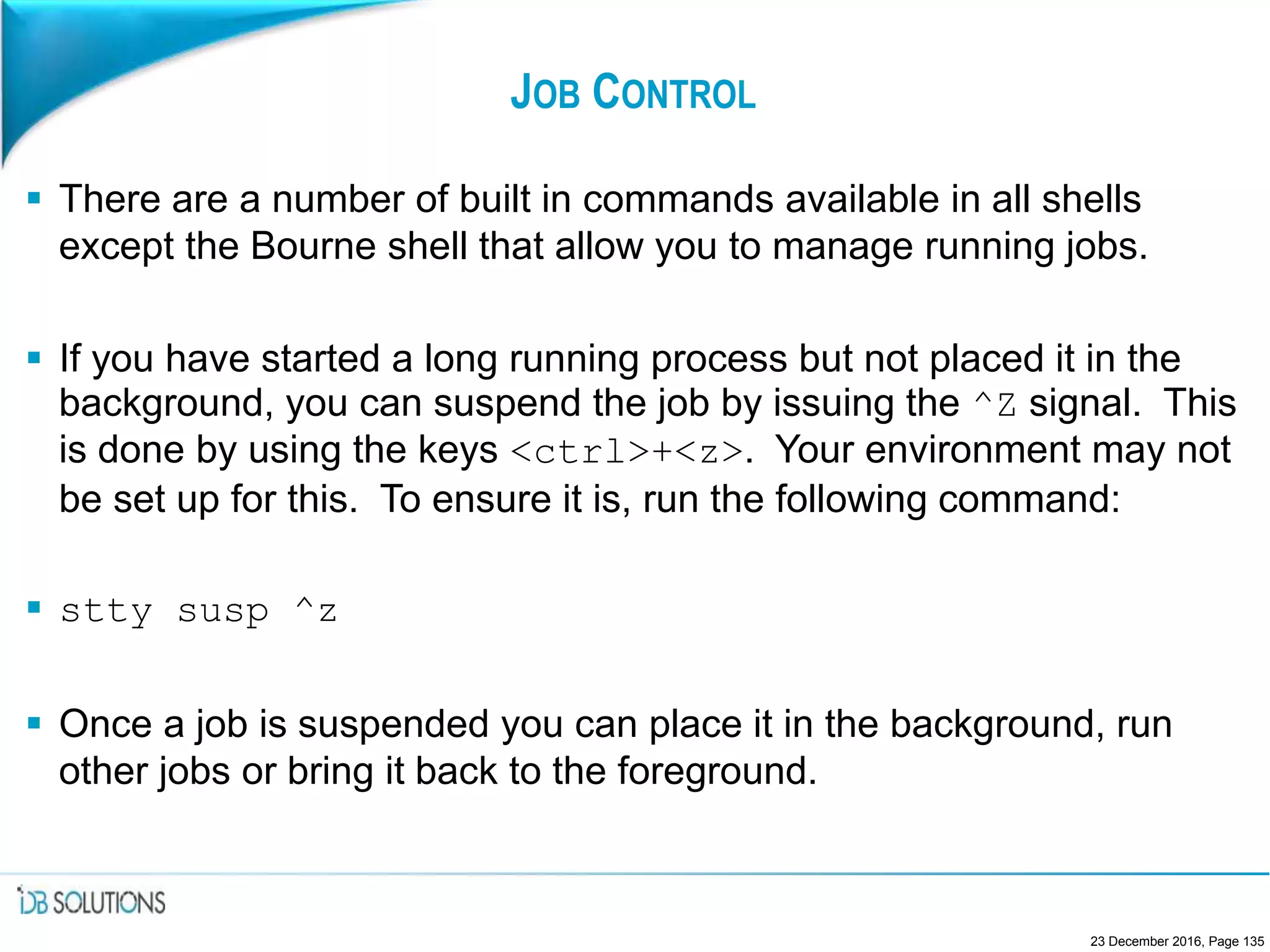 JOB CONTROL
 There are a number of built in commands available in all shells
except the Bourne shell that allow you to manage running jobs.
 If you have started a long running process but not placed it in the
background, you can suspend the job by issuing the ^Z signal. This
is done by using the keys <ctrl>+<z>. Your environment may not
be set up for this. To ensure it is, run the following command:
 stty susp ^z
 Once a job is suspended you can place it in the background, run
other jobs or bring it back to the foreground.
23 December 2016, Page 135
 