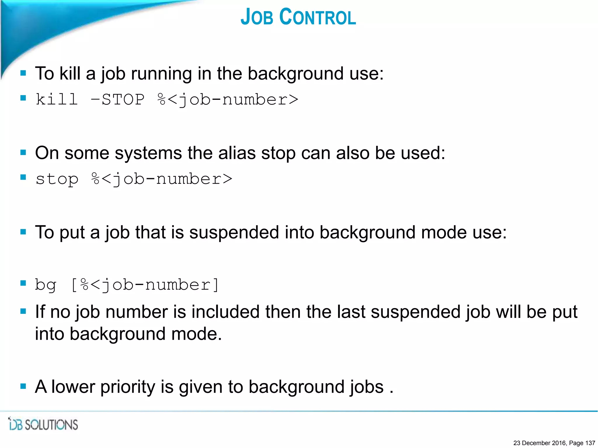 JOB CONTROL
 To kill a job running in the background use:
 kill –STOP %<job-number>
 On some systems the alias stop can also be used:
 stop %<job-number>
 To put a job that is suspended into background mode use:
 bg [%<job-number]
 If no job number is included then the last suspended job will be put
into background mode.
 A lower priority is given to background jobs .
23 December 2016, Page 137
 
