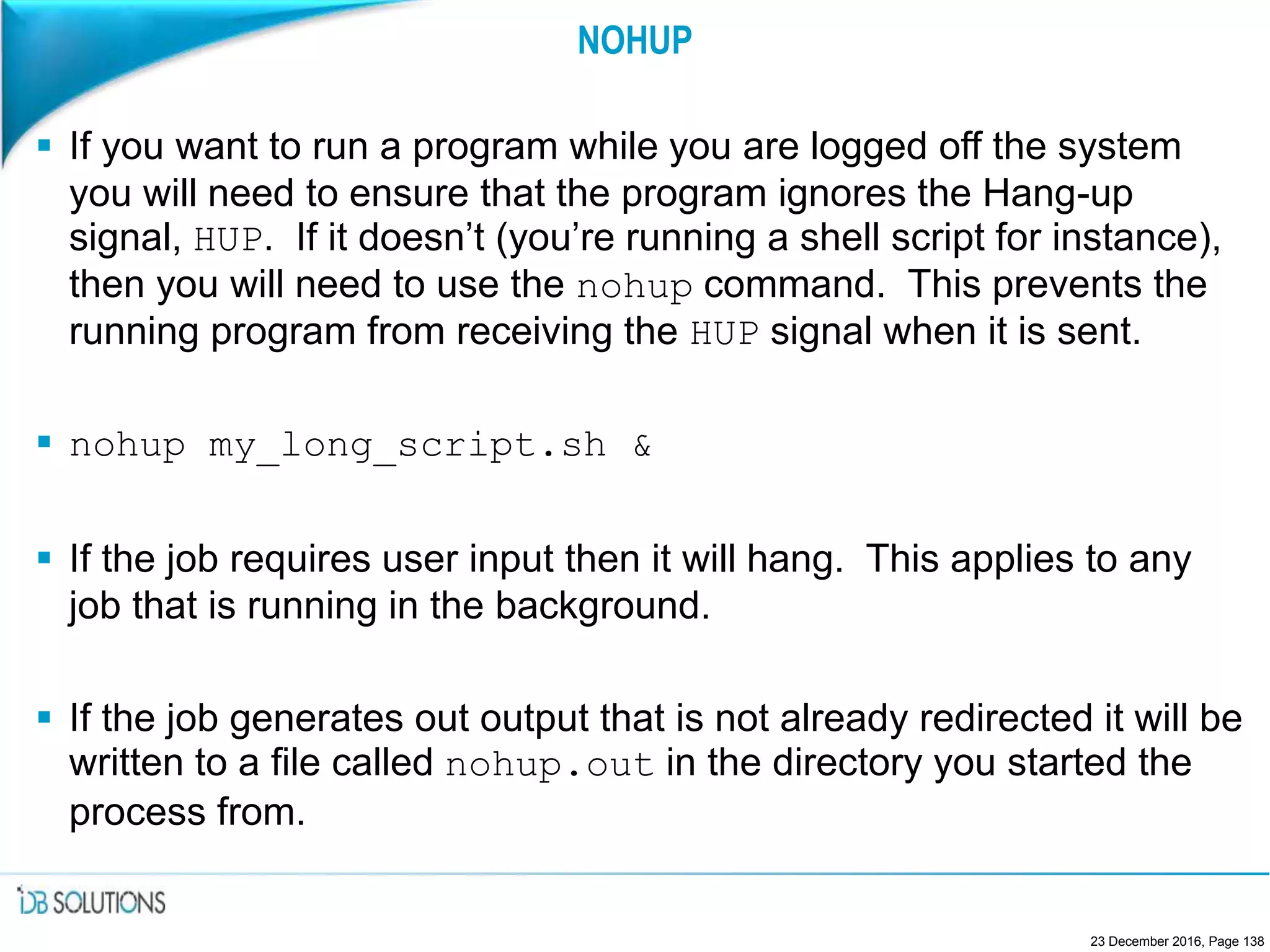 NOHUP
 If you want to run a program while you are logged off the system
you will need to ensure that the program ignores the Hang-up
signal, HUP. If it doesn’t (you’re running a shell script for instance),
then you will need to use the nohup command. This prevents the
running program from receiving the HUP signal when it is sent.
 nohup my_long_script.sh &
 If the job requires user input then it will hang. This applies to any
job that is running in the background.
 If the job generates out output that is not already redirected it will be
written to a file called nohup.out in the directory you started the
process from.
23 December 2016, Page 138
 