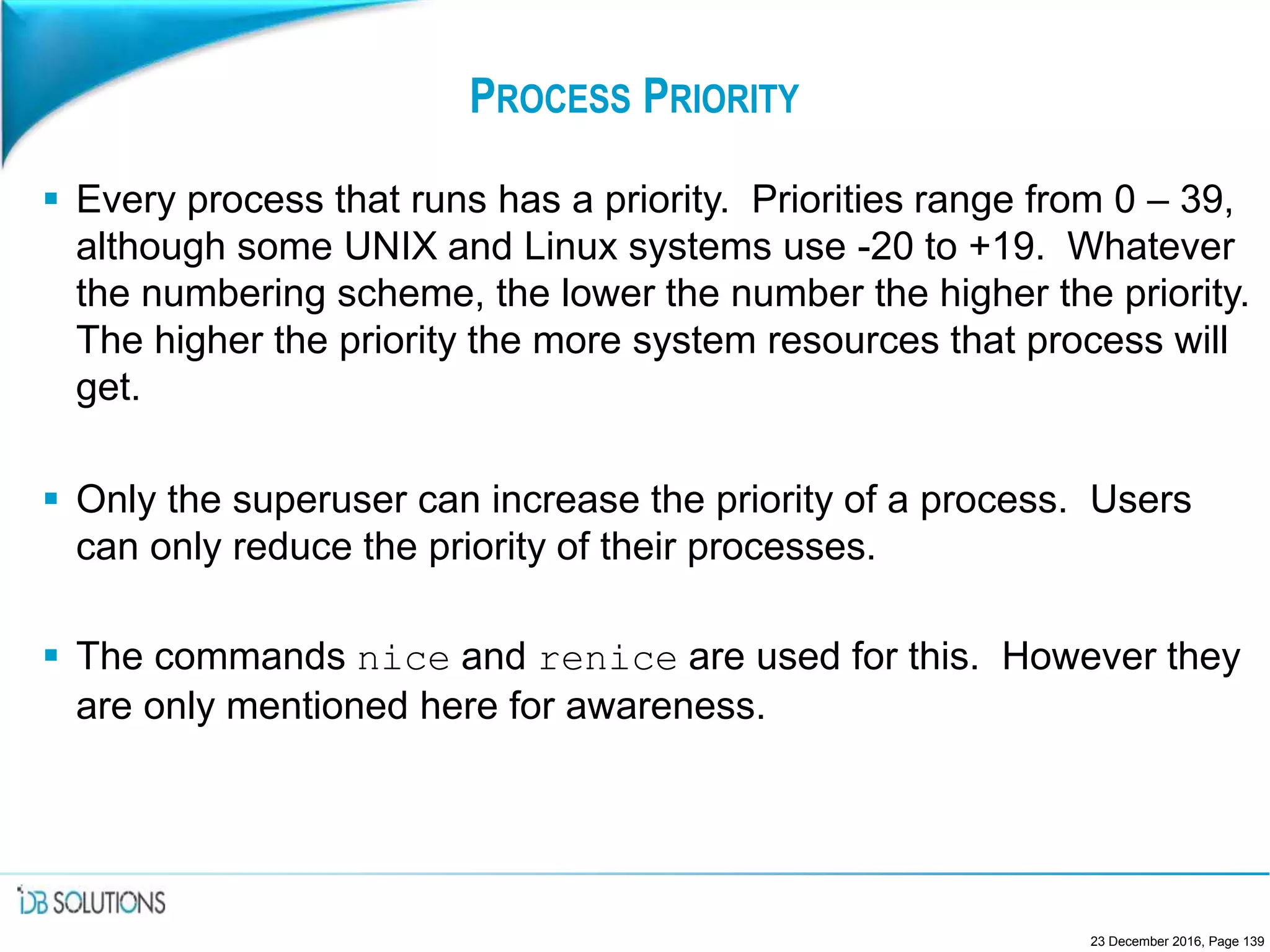 PROCESS PRIORITY
 Every process that runs has a priority. Priorities range from 0 – 39,
although some UNIX and Linux systems use -20 to +19. Whatever
the numbering scheme, the lower the number the higher the priority.
The higher the priority the more system resources that process will
get.
 Only the superuser can increase the priority of a process. Users
can only reduce the priority of their processes.
 The commands nice and renice are used for this. However they
are only mentioned here for awareness.
23 December 2016, Page 139
 