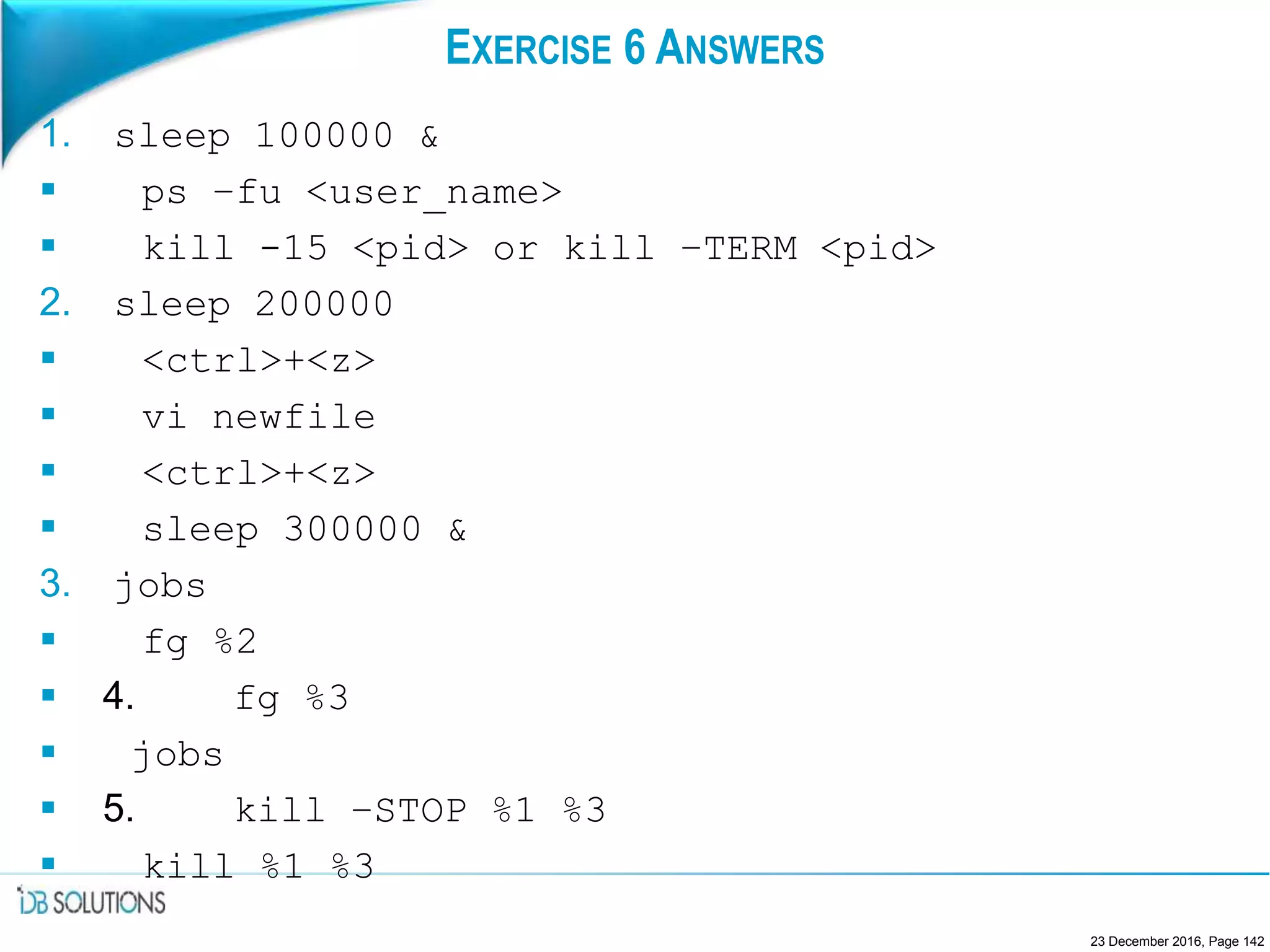 EXERCISE 6 ANSWERS
1. sleep 100000 &
 ps –fu <user_name>
 kill -15 <pid> or kill –TERM <pid>
2. sleep 200000
 <ctrl>+<z>
 vi newfile
 <ctrl>+<z>
 sleep 300000 &
3. jobs
 fg %2
 4. fg %3
 jobs
 5. kill –STOP %1 %3
 kill %1 %3
23 December 2016, Page 142
 