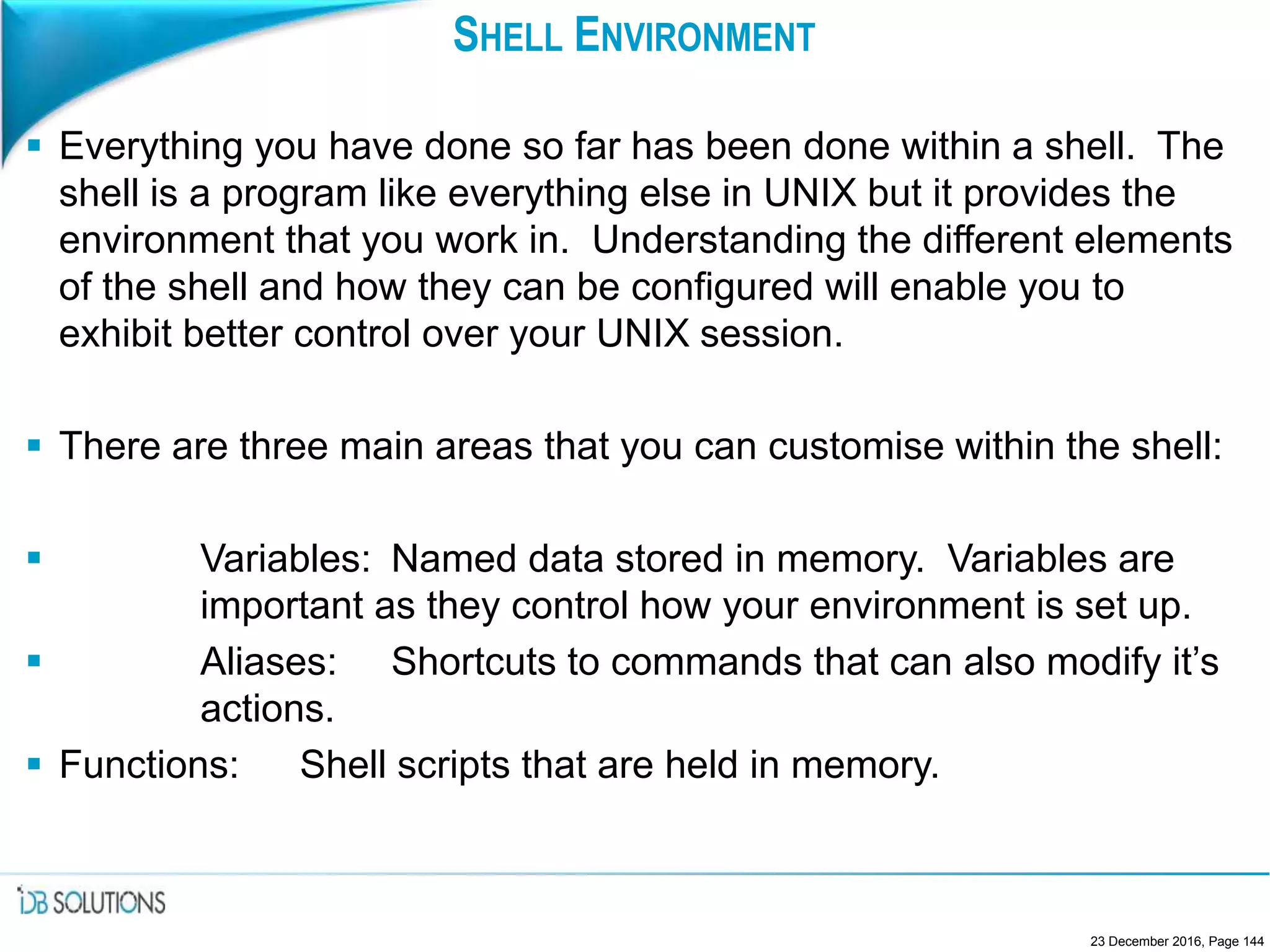 SHELL ENVIRONMENT
 Everything you have done so far has been done within a shell. The
shell is a program like everything else in UNIX but it provides the
environment that you work in. Understanding the different elements
of the shell and how they can be configured will enable you to
exhibit better control over your UNIX session.
 There are three main areas that you can customise within the shell:
 Variables: Named data stored in memory. Variables are
important as they control how your environment is set up.
 Aliases: Shortcuts to commands that can also modify it’s
actions.
 Functions: Shell scripts that are held in memory.
23 December 2016, Page 144
 
