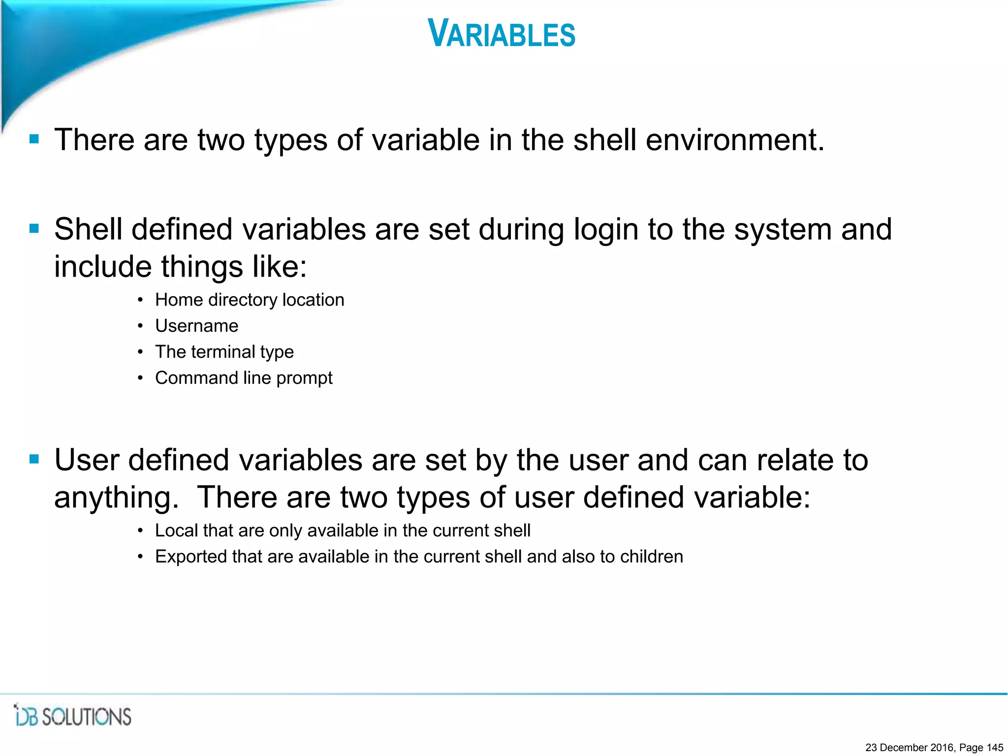 VARIABLES
 There are two types of variable in the shell environment.
 Shell defined variables are set during login to the system and
include things like:
• Home directory location
• Username
• The terminal type
• Command line prompt
 User defined variables are set by the user and can relate to
anything. There are two types of user defined variable:
• Local that are only available in the current shell
• Exported that are available in the current shell and also to children
23 December 2016, Page 145
 