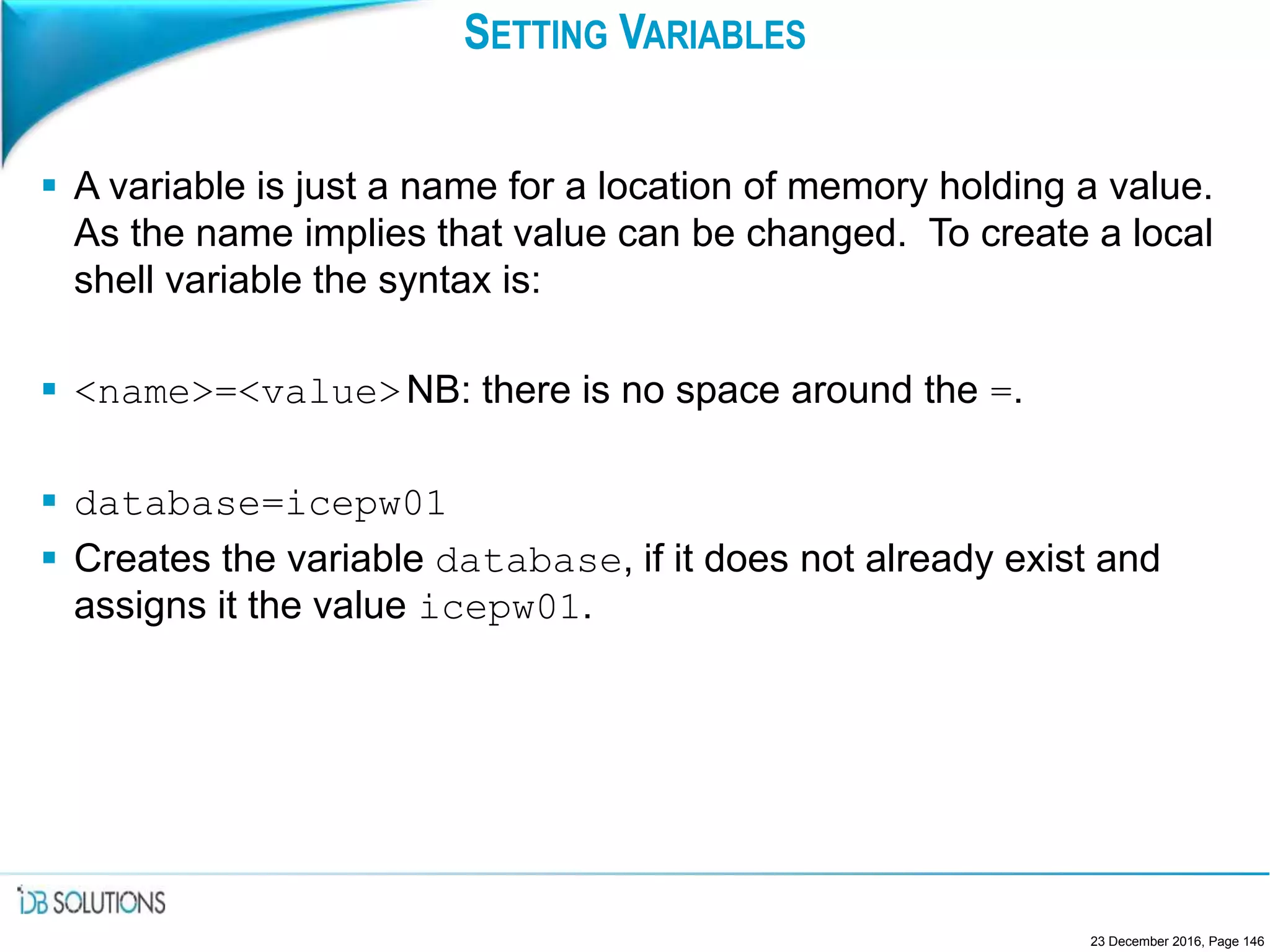 SETTING VARIABLES
 A variable is just a name for a location of memory holding a value.
As the name implies that value can be changed. To create a local
shell variable the syntax is:
 <name>=<value>NB: there is no space around the =.
 database=icepw01
 Creates the variable database, if it does not already exist and
assigns it the value icepw01.
23 December 2016, Page 146
 