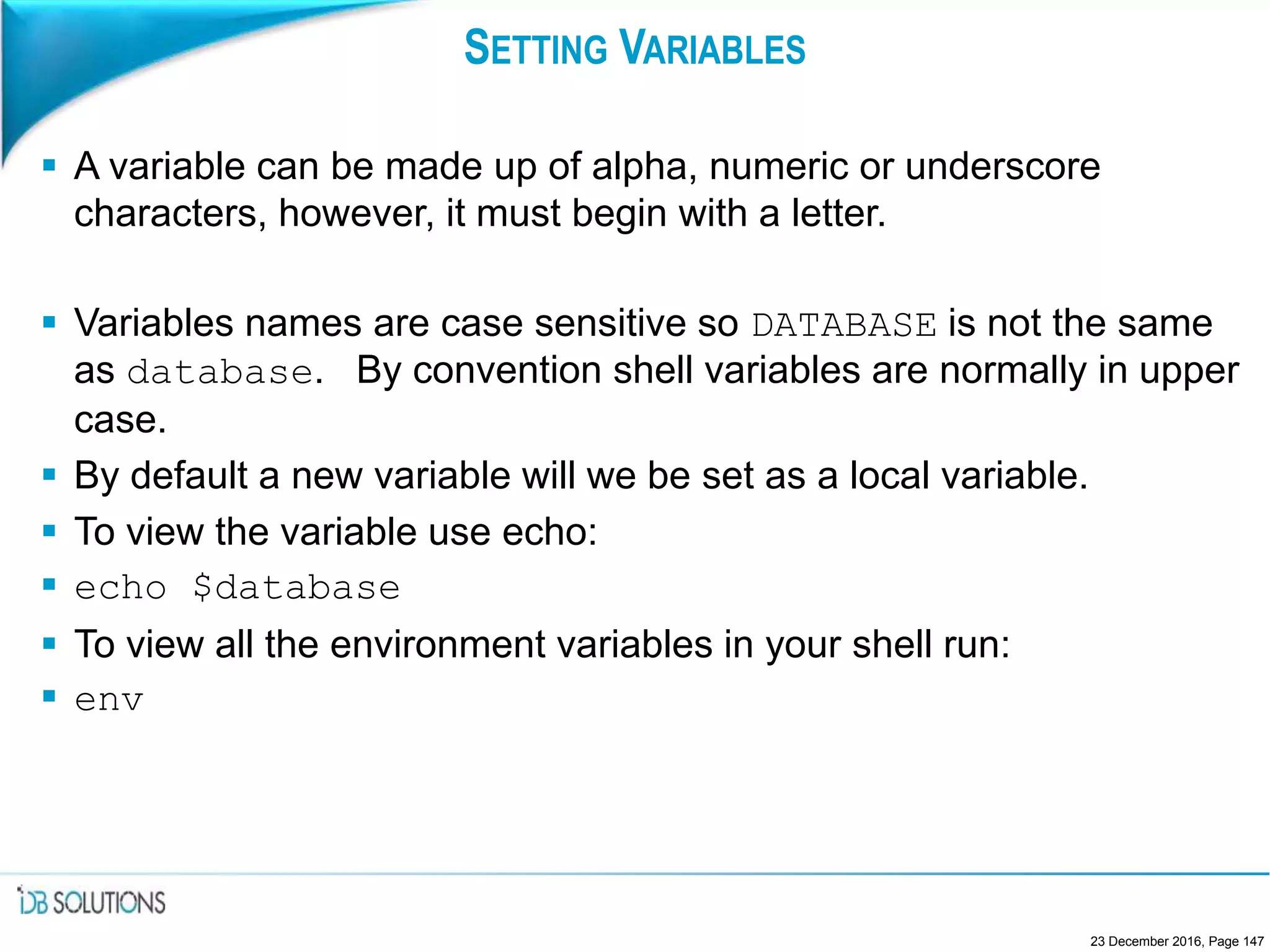 SETTING VARIABLES
 A variable can be made up of alpha, numeric or underscore
characters, however, it must begin with a letter.
 Variables names are case sensitive so DATABASE is not the same
as database. By convention shell variables are normally in upper
case.
 By default a new variable will we be set as a local variable.
 To view the variable use echo:
 echo $database
 To view all the environment variables in your shell run:
 env
23 December 2016, Page 147
 