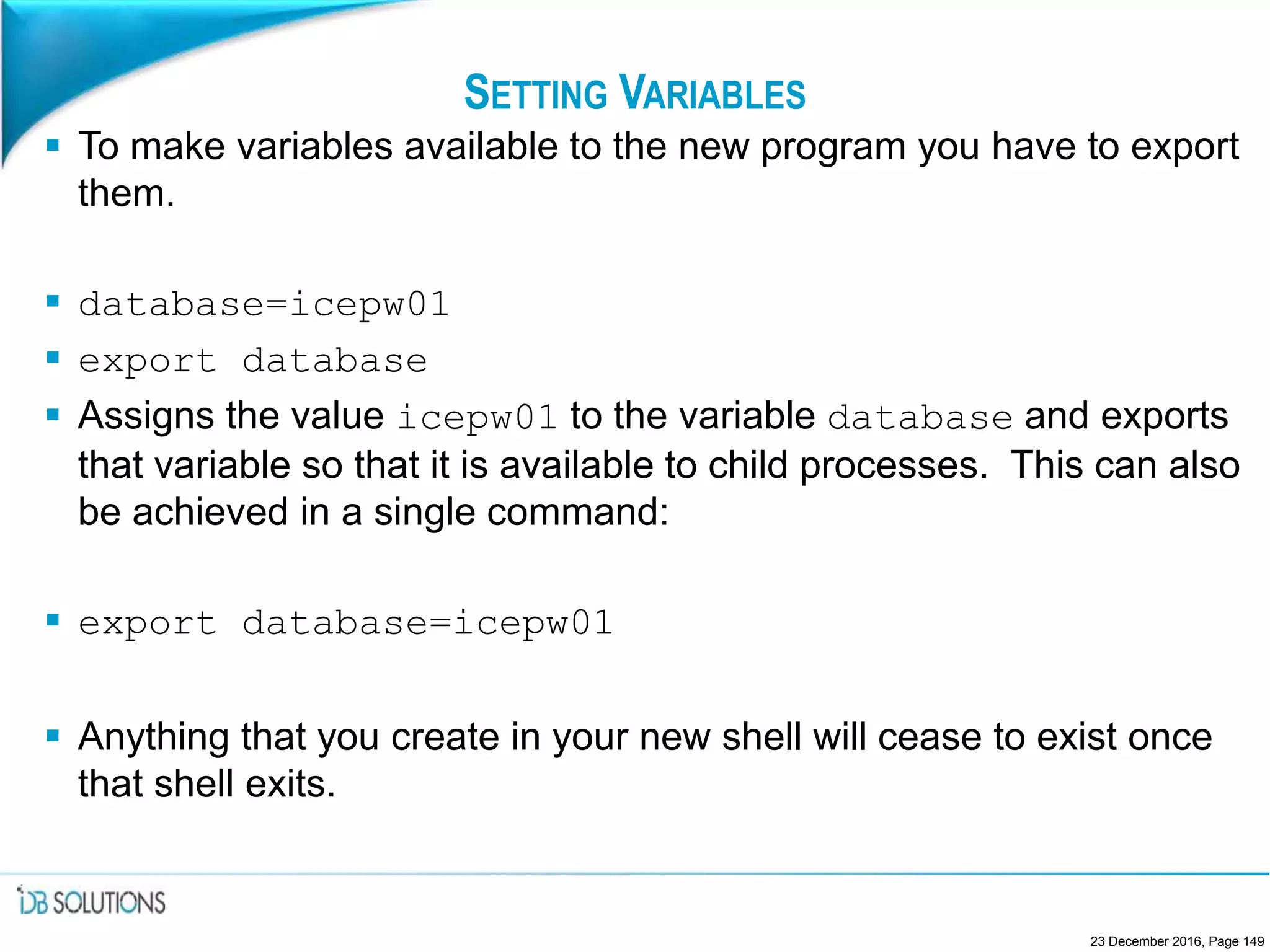 SETTING VARIABLES
 To make variables available to the new program you have to export
them.
 database=icepw01
 export database
 Assigns the value icepw01 to the variable database and exports
that variable so that it is available to child processes. This can also
be achieved in a single command:
 export database=icepw01
 Anything that you create in your new shell will cease to exist once
that shell exits.
23 December 2016, Page 149
 