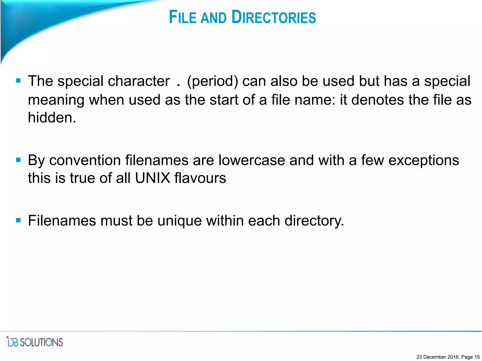 FILE AND DIRECTORIES
 The special character . (period) can also be used but has a special
meaning when used as the start of a file name: it denotes the file as
hidden.
 By convention filenames are lowercase and with a few exceptions
this is true of all UNIX flavours
 Filenames must be unique within each directory.
23 December 2016, Page 15
 