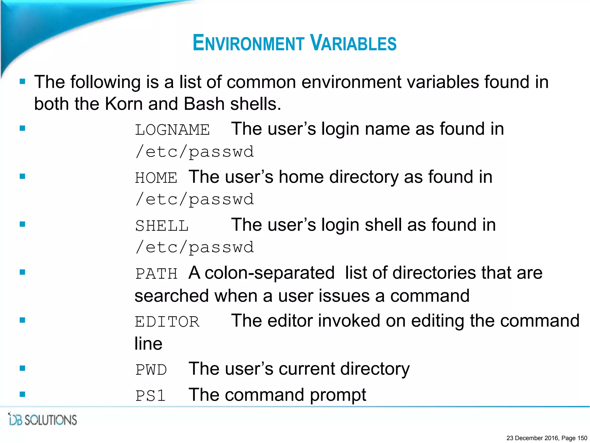 ENVIRONMENT VARIABLES
 The following is a list of common environment variables found in
both the Korn and Bash shells.
 LOGNAME The user’s login name as found in
/etc/passwd
 HOME The user’s home directory as found in
/etc/passwd
 SHELL The user’s login shell as found in
/etc/passwd
 PATH A colon-separated list of directories that are
searched when a user issues a command
 EDITOR The editor invoked on editing the command
line
 PWD The user’s current directory
 PS1 The command prompt
23 December 2016, Page 150
 
