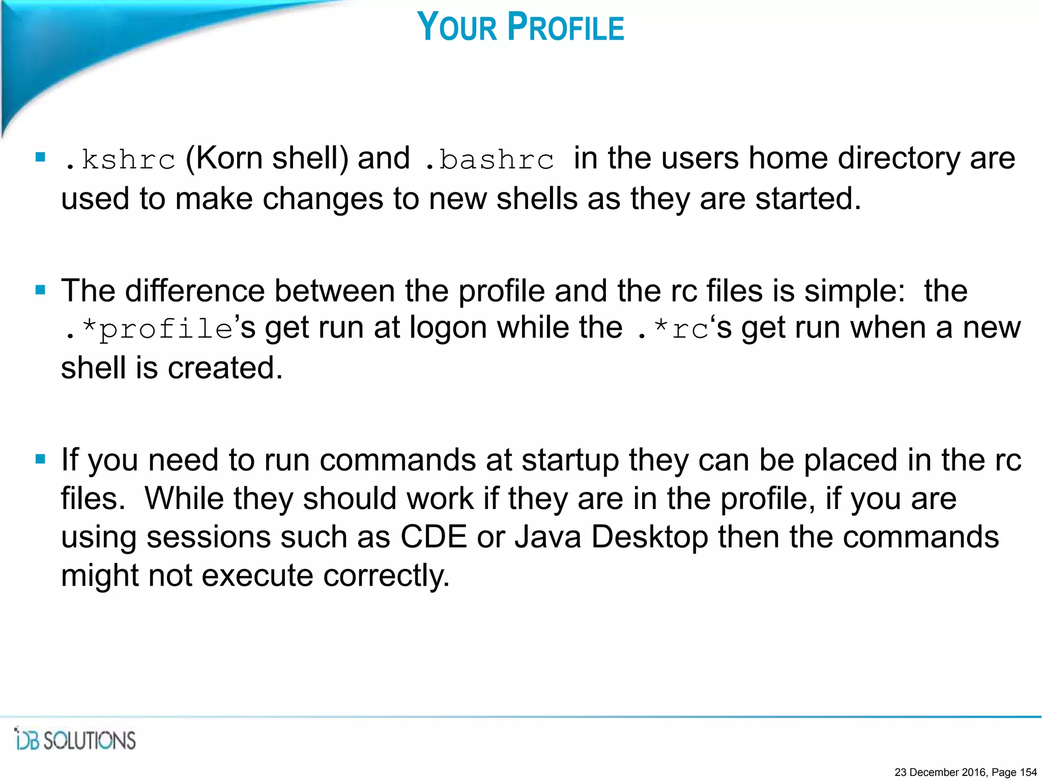 YOUR PROFILE
 .kshrc (Korn shell) and .bashrc in the users home directory are
used to make changes to new shells as they are started.
 The difference between the profile and the rc files is simple: the
.*profile’s get run at logon while the .*rc‘s get run when a new
shell is created.
 If you need to run commands at startup they can be placed in the rc
files. While they should work if they are in the profile, if you are
using sessions such as CDE or Java Desktop then the commands
might not execute correctly.
23 December 2016, Page 154
 