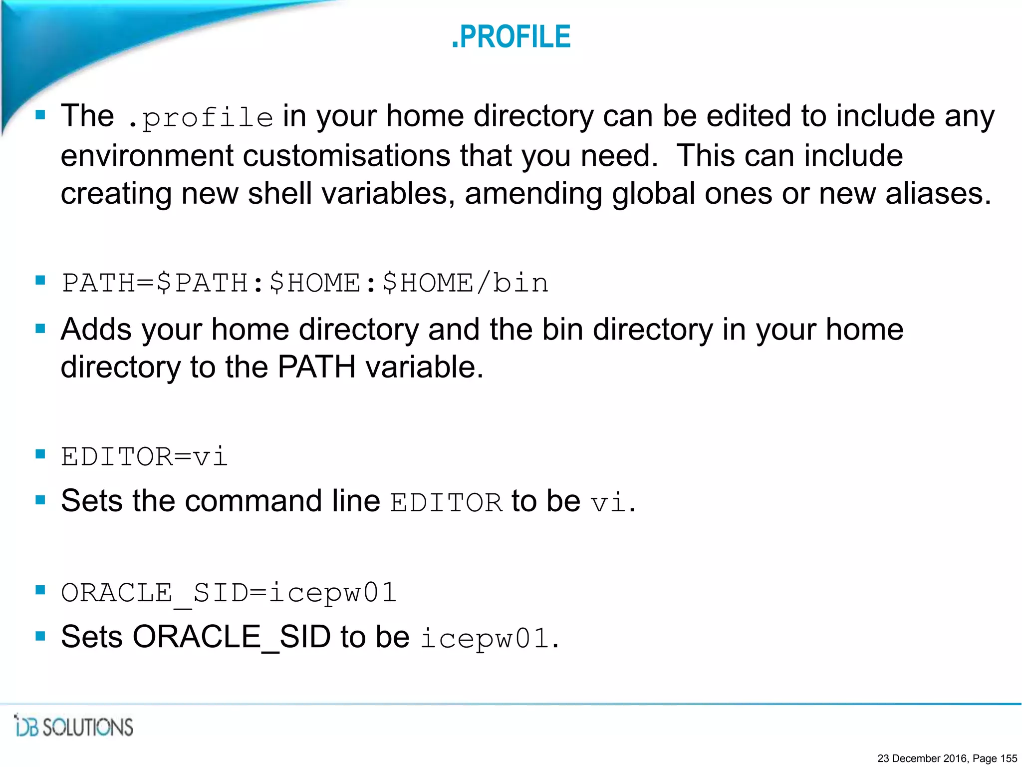 .PROFILE
 The .profile in your home directory can be edited to include any
environment customisations that you need. This can include
creating new shell variables, amending global ones or new aliases.
 PATH=$PATH:$HOME:$HOME/bin
 Adds your home directory and the bin directory in your home
directory to the PATH variable.
 EDITOR=vi
 Sets the command line EDITOR to be vi.
 ORACLE_SID=icepw01
 Sets ORACLE_SID to be icepw01.
23 December 2016, Page 155
 