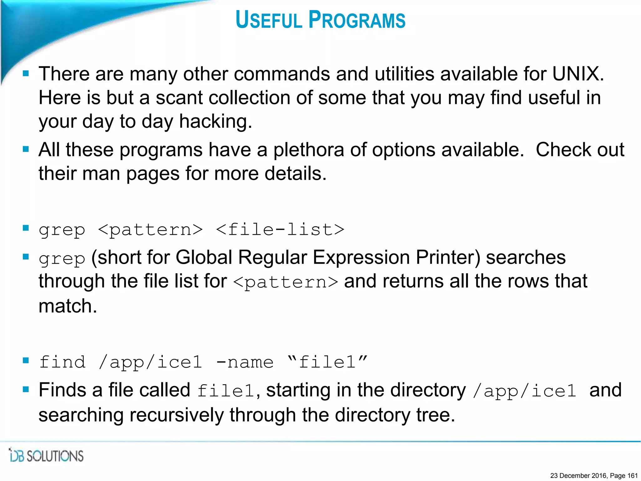 USEFUL PROGRAMS
 There are many other commands and utilities available for UNIX.
Here is but a scant collection of some that you may find useful in
your day to day hacking.
 All these programs have a plethora of options available. Check out
their man pages for more details.
 grep <pattern> <file-list>
 grep (short for Global Regular Expression Printer) searches
through the file list for <pattern> and returns all the rows that
match.
 find /app/ice1 -name “file1”
 Finds a file called file1, starting in the directory /app/ice1 and
searching recursively through the directory tree.
23 December 2016, Page 161
 