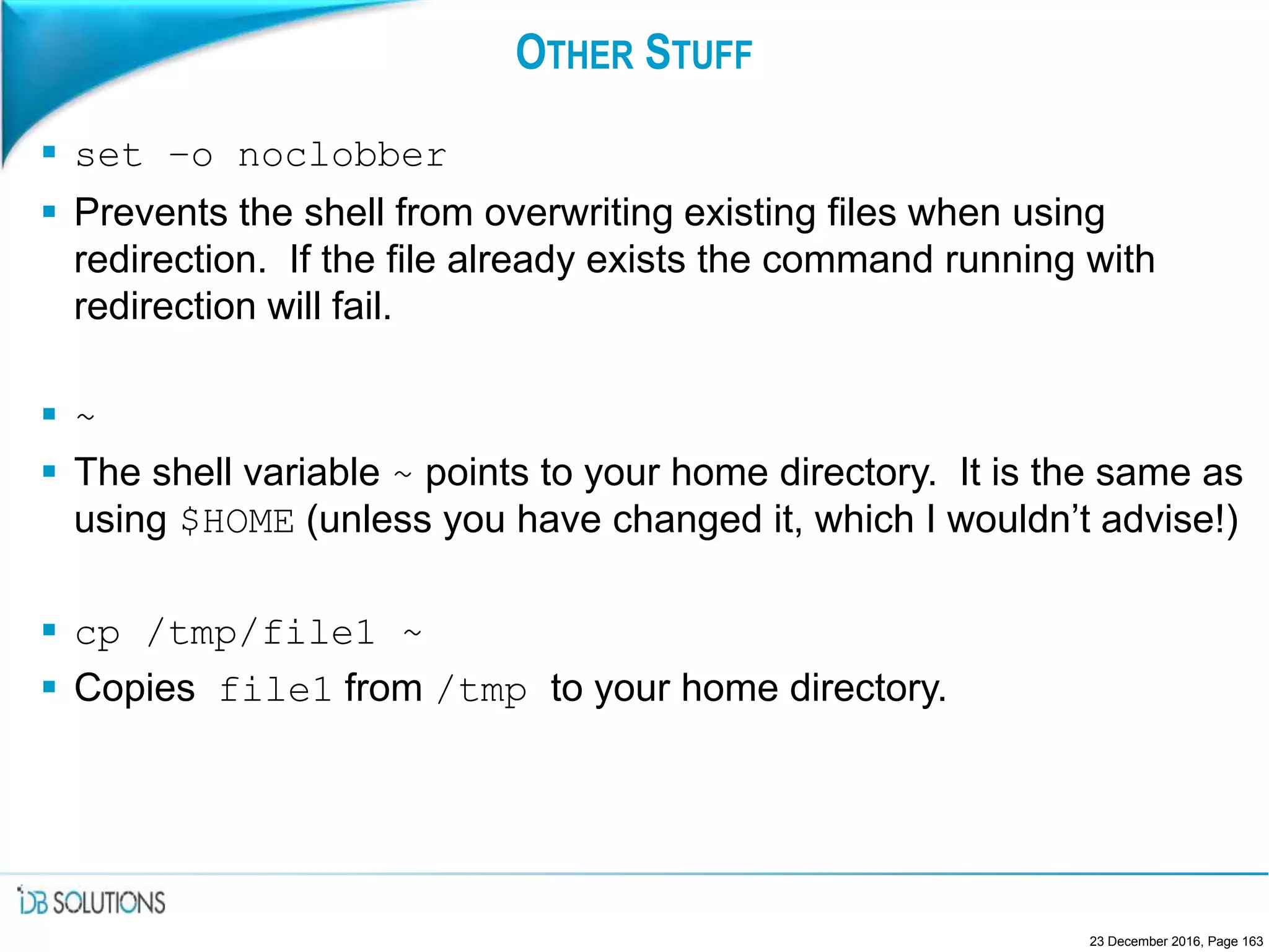 OTHER STUFF
 set –o noclobber
 Prevents the shell from overwriting existing files when using
redirection. If the file already exists the command running with
redirection will fail.
 ~
 The shell variable ~ points to your home directory. It is the same as
using $HOME (unless you have changed it, which I wouldn’t advise!)
 cp /tmp/file1 ~
 Copies file1 from /tmp to your home directory.
23 December 2016, Page 163
 