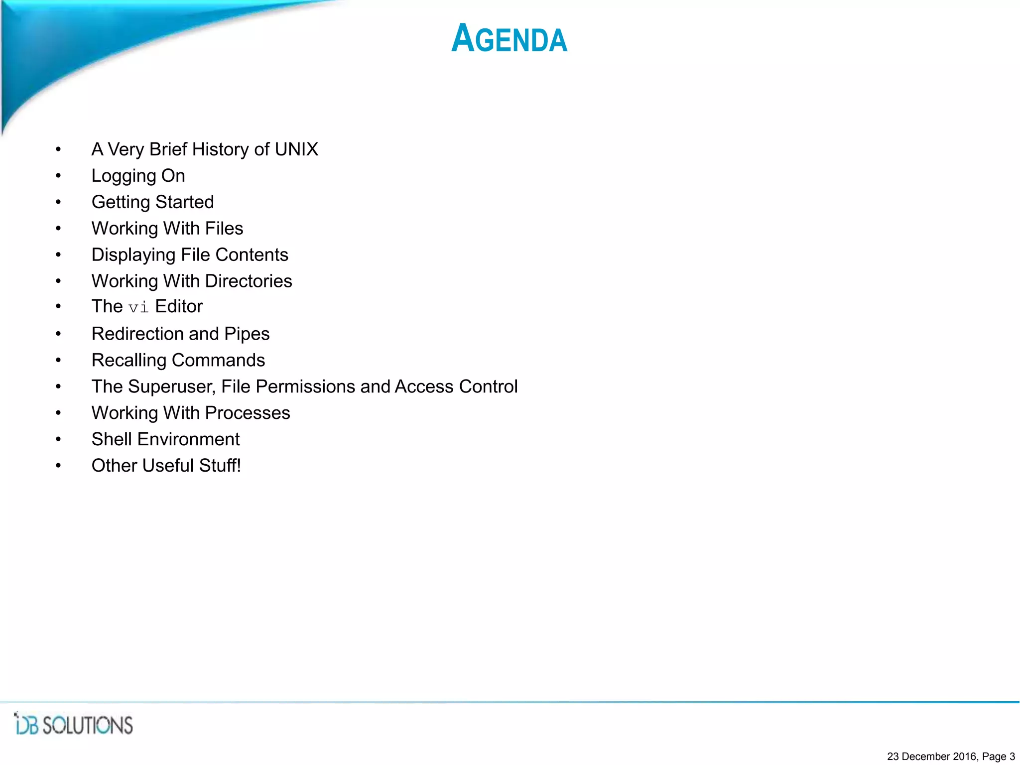 AGENDA
• A Very Brief History of UNIX
• Logging On
• Getting Started
• Working With Files
• Displaying File Contents
• Working With Directories
• The vi Editor
• Redirection and Pipes
• Recalling Commands
• The Superuser, File Permissions and Access Control
• Working With Processes
• Shell Environment
• Other Useful Stuff!
23 December 2016, Page 3
 