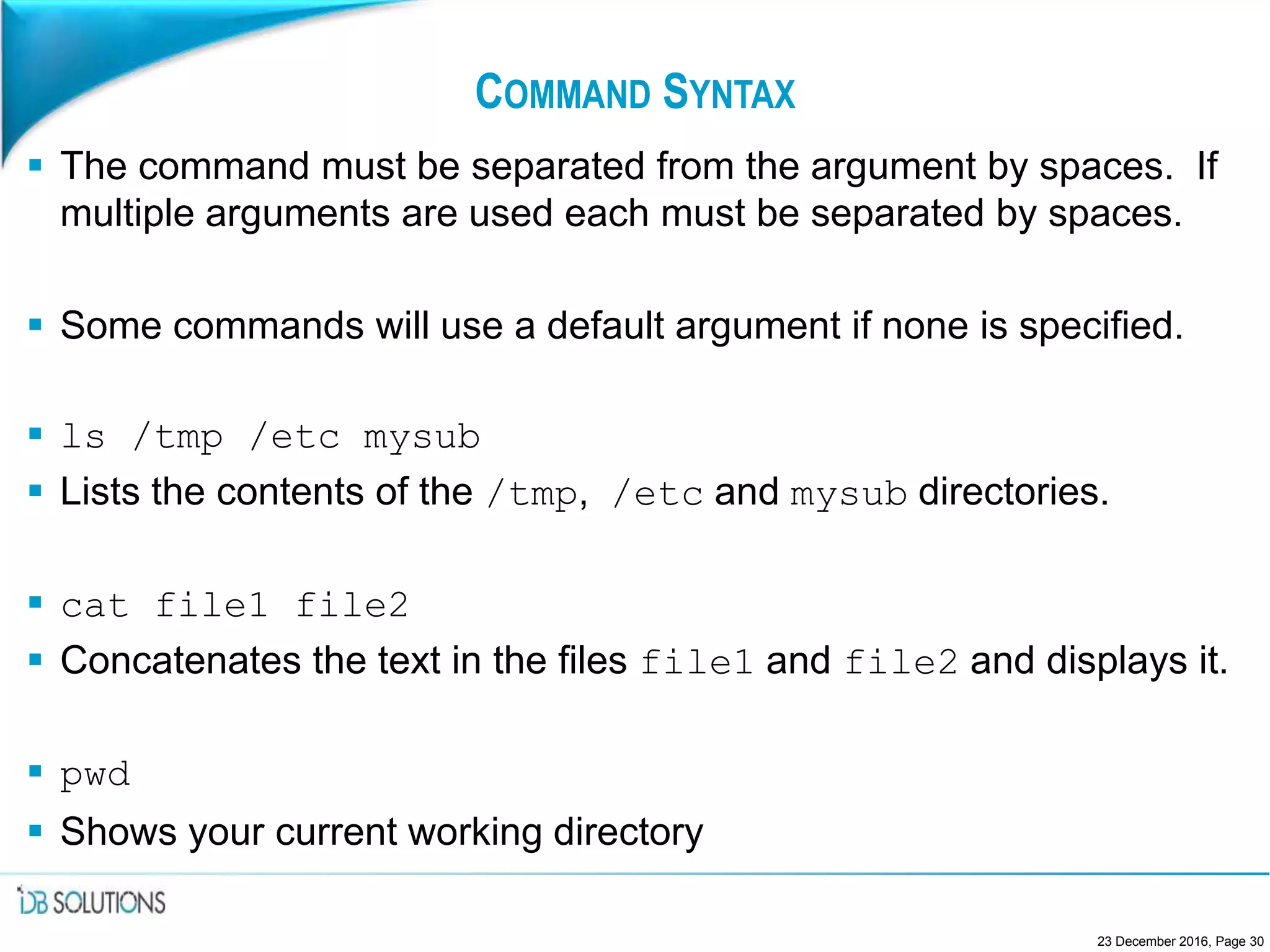 COMMAND SYNTAX
 The command must be separated from the argument by spaces. If
multiple arguments are used each must be separated by spaces.
 Some commands will use a default argument if none is specified.
 ls /tmp /etc mysub
 Lists the contents of the /tmp, /etc and mysub directories.
 cat file1 file2
 Concatenates the text in the files file1 and file2 and displays it.
 pwd
 Shows your current working directory
23 December 2016, Page 30
 