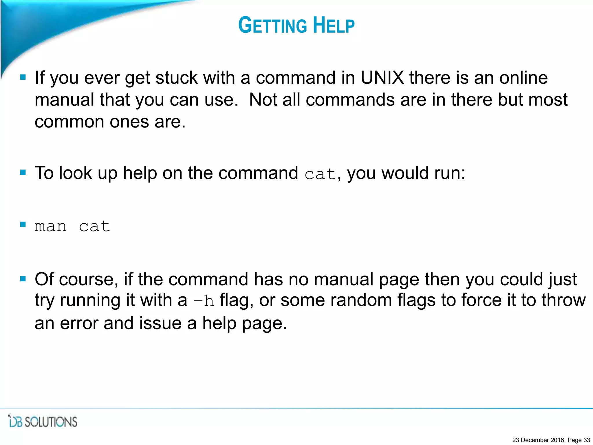 GETTING HELP
 If you ever get stuck with a command in UNIX there is an online
manual that you can use. Not all commands are in there but most
common ones are.
 To look up help on the command cat, you would run:
 man cat
 Of course, if the command has no manual page then you could just
try running it with a –h flag, or some random flags to force it to throw
an error and issue a help page.
23 December 2016, Page 33
 