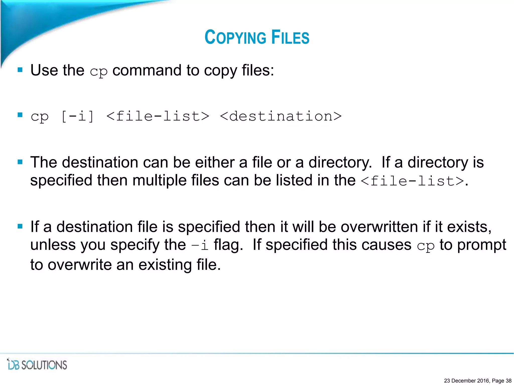 COPYING FILES
 Use the cp command to copy files:
 cp [-i] <file-list> <destination>
 The destination can be either a file or a directory. If a directory is
specified then multiple files can be listed in the <file-list>.
 If a destination file is specified then it will be overwritten if it exists,
unless you specify the –i flag. If specified this causes cp to prompt
to overwrite an existing file.
23 December 2016, Page 38
 