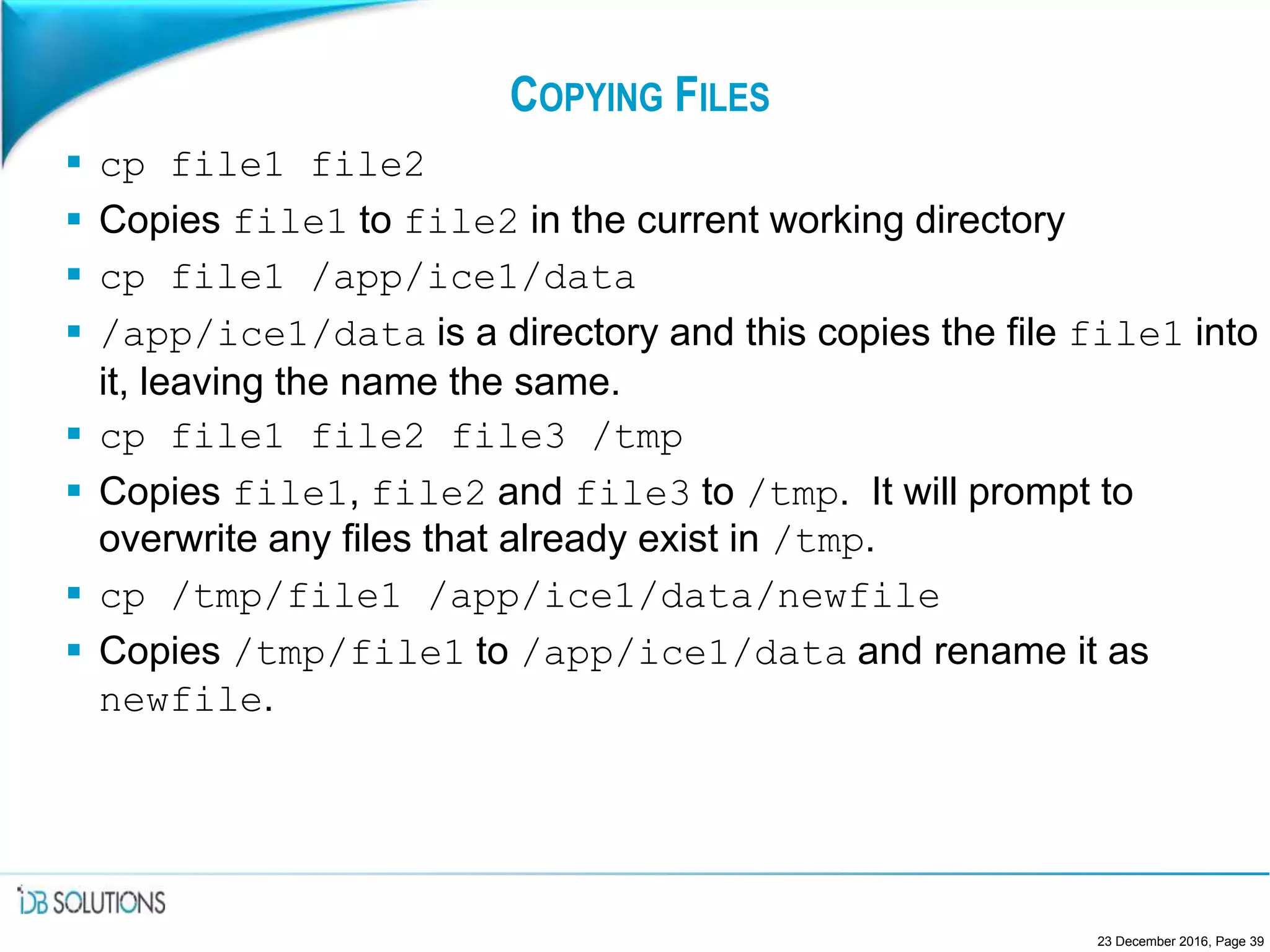 COPYING FILES
 cp file1 file2
 Copies file1 to file2 in the current working directory
 cp file1 /app/ice1/data
 /app/ice1/data is a directory and this copies the file file1 into
it, leaving the name the same.
 cp file1 file2 file3 /tmp
 Copies file1, file2 and file3 to /tmp. It will prompt to
overwrite any files that already exist in /tmp.
 cp /tmp/file1 /app/ice1/data/newfile
 Copies /tmp/file1 to /app/ice1/data and rename it as
newfile.
23 December 2016, Page 39
 