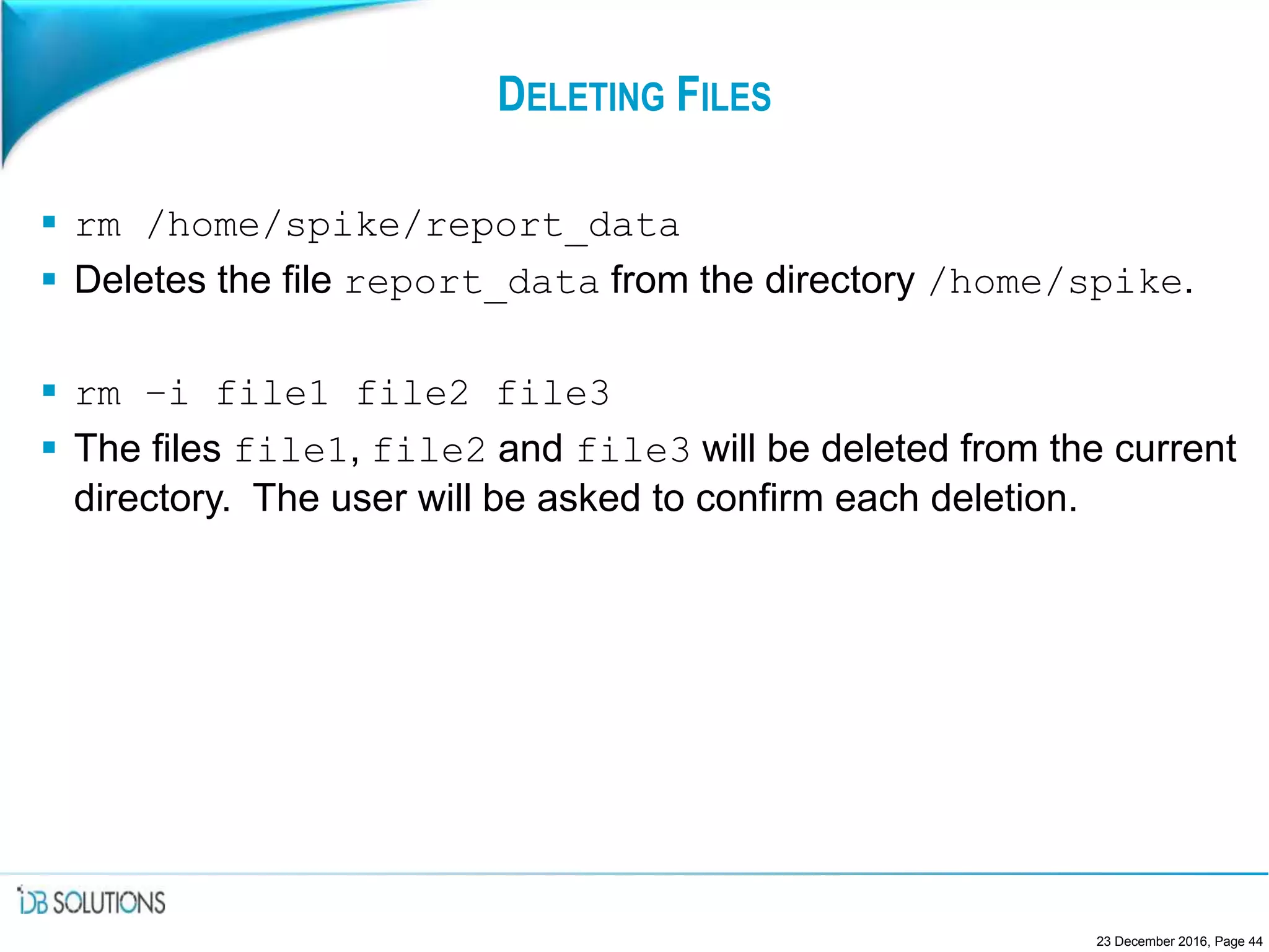 DELETING FILES
 rm /home/spike/report_data
 Deletes the file report_data from the directory /home/spike.
 rm –i file1 file2 file3
 The files file1, file2 and file3 will be deleted from the current
directory. The user will be asked to confirm each deletion.
23 December 2016, Page 44
 