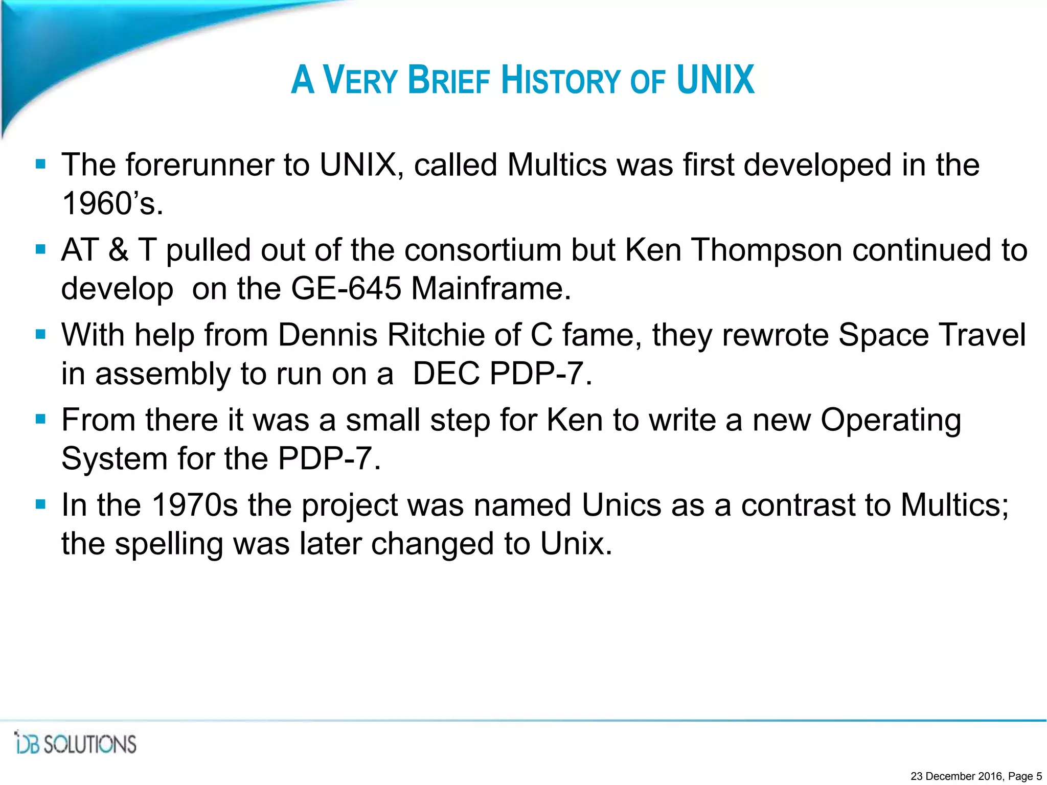 A VERY BRIEF HISTORY OF UNIX
 The forerunner to UNIX, called Multics was first developed in the
1960’s.
 AT & T pulled out of the consortium but Ken Thompson continued to
develop on the GE-645 Mainframe.
 With help from Dennis Ritchie of C fame, they rewrote Space Travel
in assembly to run on a DEC PDP-7.
 From there it was a small step for Ken to write a new Operating
System for the PDP-7.
 In the 1970s the project was named Unics as a contrast to Multics;
the spelling was later changed to Unix.
23 December 2016, Page 5
 