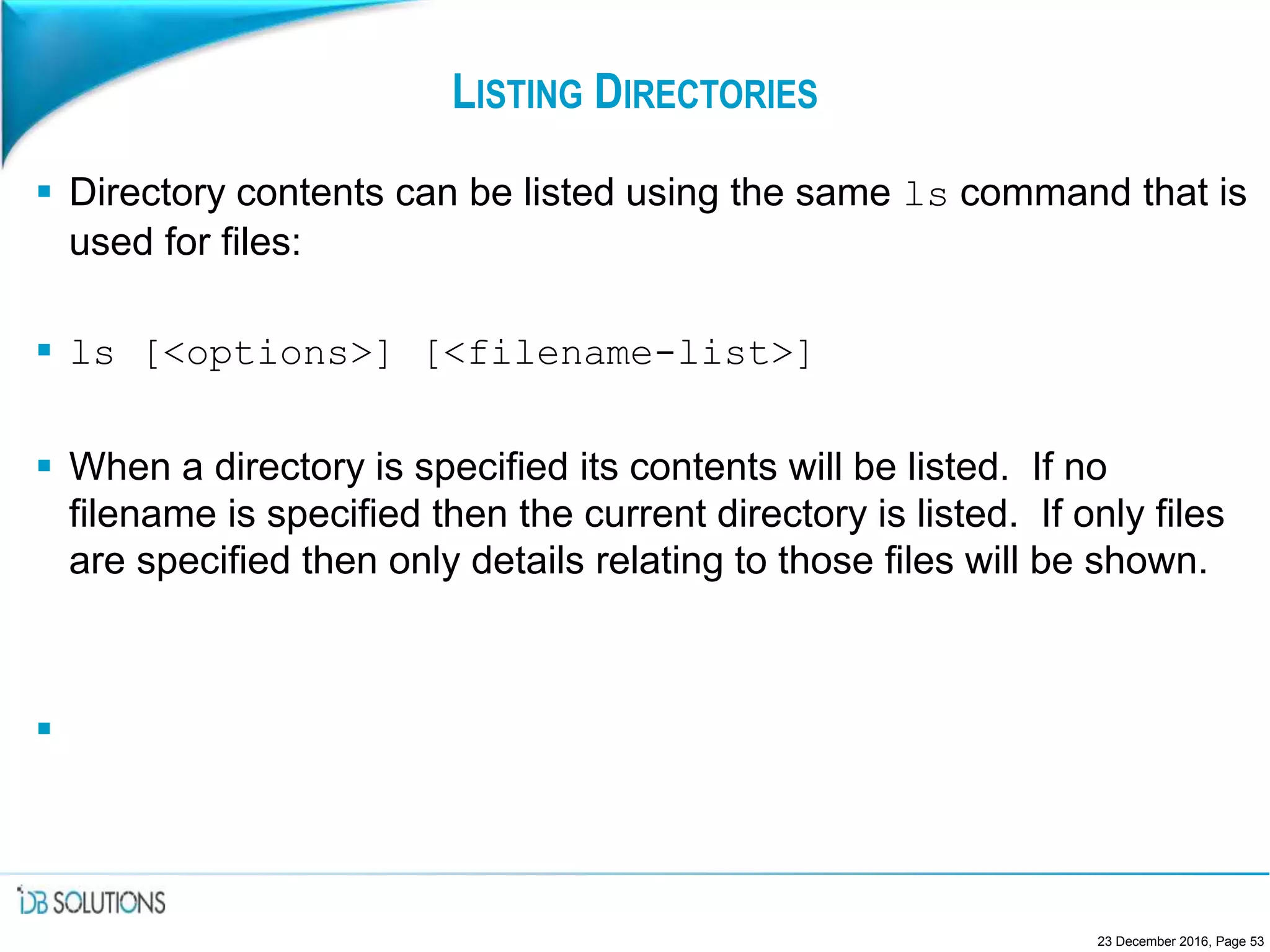 LISTING DIRECTORIES
 Directory contents can be listed using the same ls command that is
used for files:
 ls [<options>] [<filename-list>]
 When a directory is specified its contents will be listed. If no
filename is specified then the current directory is listed. If only files
are specified then only details relating to those files will be shown.

23 December 2016, Page 53
 
