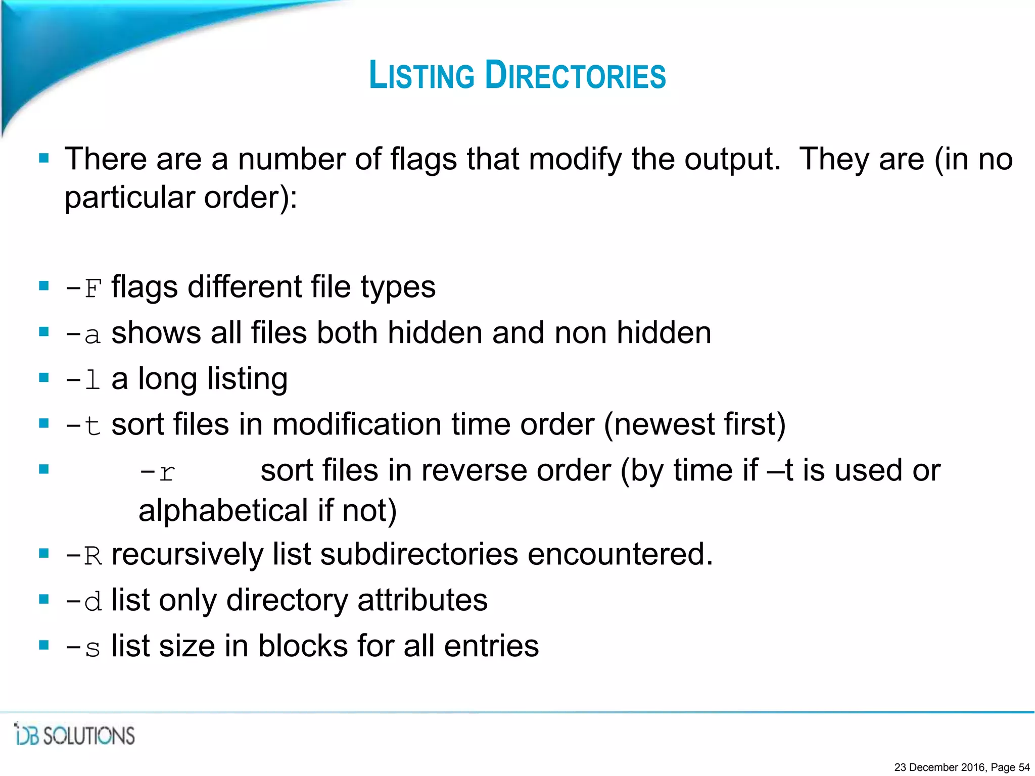 LISTING DIRECTORIES
 There are a number of flags that modify the output. They are (in no
particular order):
 -F flags different file types
 -a shows all files both hidden and non hidden
 -l a long listing
 -t sort files in modification time order (newest first)
 -r sort files in reverse order (by time if –t is used or
alphabetical if not)
 -R recursively list subdirectories encountered.
 -d list only directory attributes
 -s list size in blocks for all entries
23 December 2016, Page 54
 