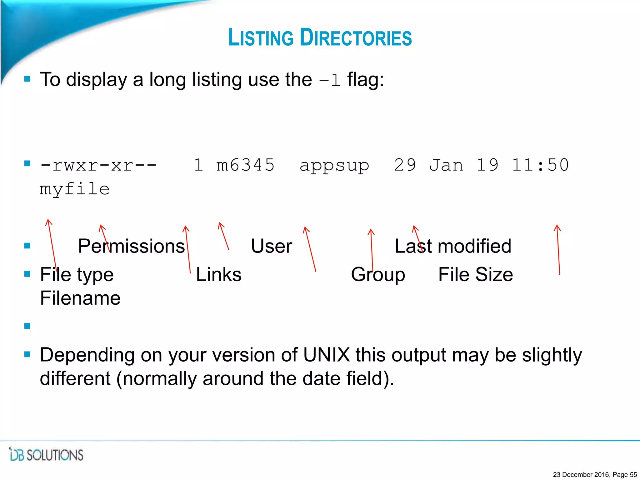 LISTING DIRECTORIES
 To display a long listing use the –l flag:
 -rwxr-xr-- 1 m6345 appsup 29 Jan 19 11:50
myfile
 Permissions User Last modified
 File type Links Group File Size
Filename

 Depending on your version of UNIX this output may be slightly
different (normally around the date field).
23 December 2016, Page 55
 