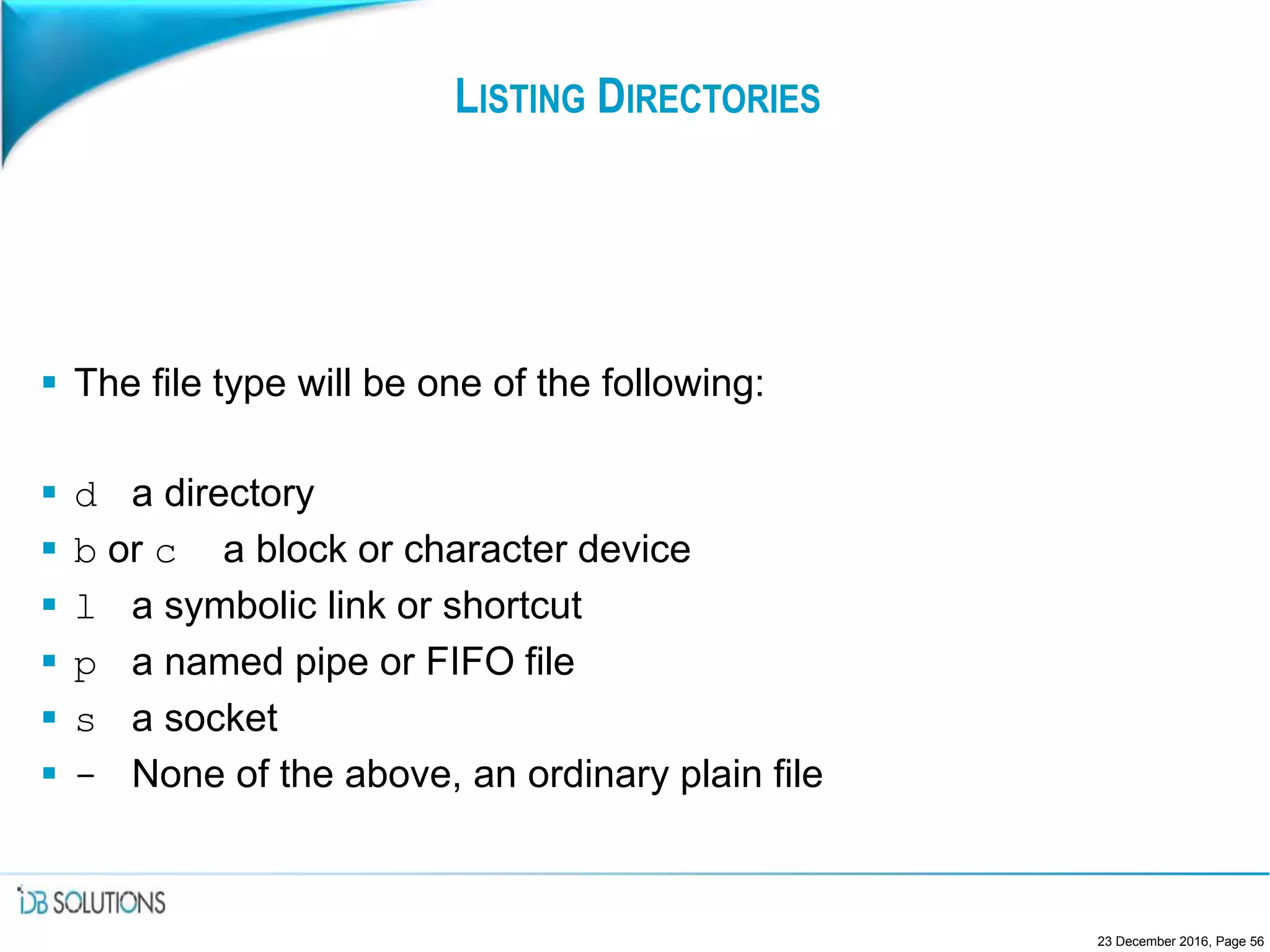 LISTING DIRECTORIES
 The file type will be one of the following:
 d a directory
 b or c a block or character device
 l a symbolic link or shortcut
 p a named pipe or FIFO file
 s a socket
 - None of the above, an ordinary plain file
23 December 2016, Page 56
 