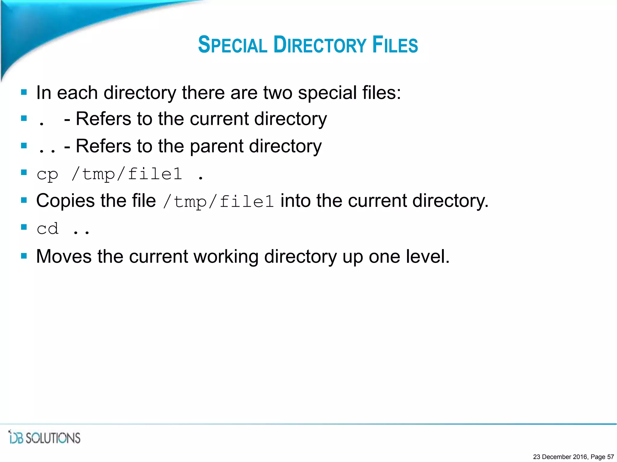 SPECIAL DIRECTORY FILES
 In each directory there are two special files:
 . - Refers to the current directory
 .. - Refers to the parent directory
 cp /tmp/file1 .
 Copies the file /tmp/file1 into the current directory.
 cd ..
 Moves the current working directory up one level.
23 December 2016, Page 57
 