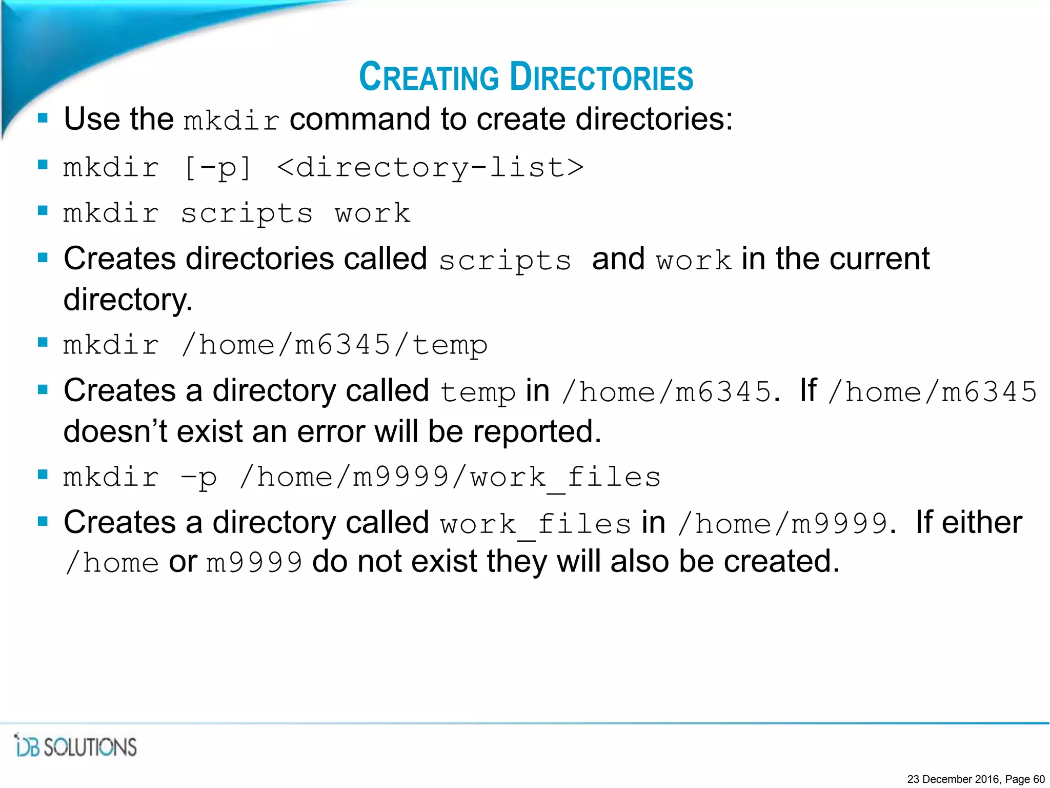 CREATING DIRECTORIES
 Use the mkdir command to create directories:
 mkdir [-p] <directory-list>
 mkdir scripts work
 Creates directories called scripts and work in the current
directory.
 mkdir /home/m6345/temp
 Creates a directory called temp in /home/m6345. If /home/m6345
doesn’t exist an error will be reported.
 mkdir –p /home/m9999/work_files
 Creates a directory called work_files in /home/m9999. If either
/home or m9999 do not exist they will also be created.
23 December 2016, Page 60
 