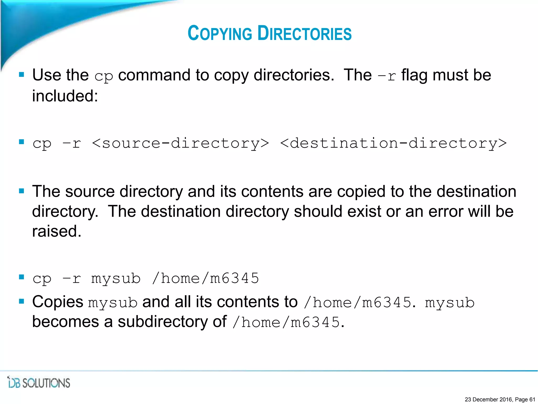 COPYING DIRECTORIES
 Use the cp command to copy directories. The –r flag must be
included:
 cp –r <source-directory> <destination-directory>
 The source directory and its contents are copied to the destination
directory. The destination directory should exist or an error will be
raised.
 cp –r mysub /home/m6345
 Copies mysub and all its contents to /home/m6345. mysub
becomes a subdirectory of /home/m6345.
23 December 2016, Page 61
 