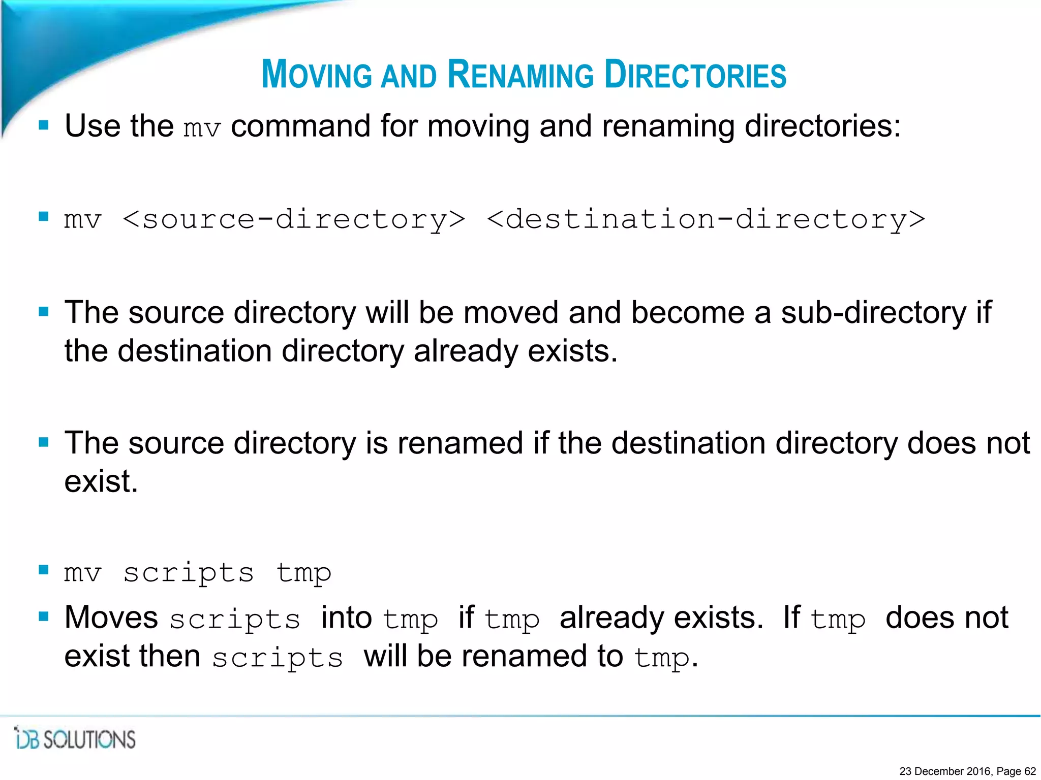 MOVING AND RENAMING DIRECTORIES
 Use the mv command for moving and renaming directories:
 mv <source-directory> <destination-directory>
 The source directory will be moved and become a sub-directory if
the destination directory already exists.
 The source directory is renamed if the destination directory does not
exist.
 mv scripts tmp
 Moves scripts into tmp if tmp already exists. If tmp does not
exist then scripts will be renamed to tmp.
23 December 2016, Page 62
 