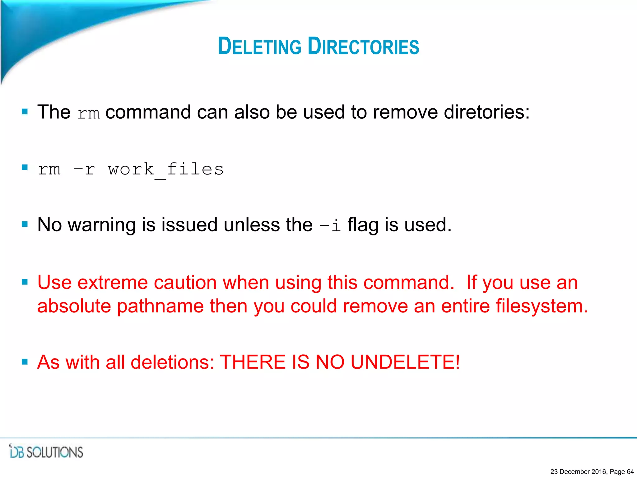 DELETING DIRECTORIES
 The rm command can also be used to remove diretories:
 rm –r work_files
 No warning is issued unless the –i flag is used.
 Use extreme caution when using this command. If you use an
absolute pathname then you could remove an entire filesystem.
 As with all deletions: THERE IS NO UNDELETE!
23 December 2016, Page 64
 