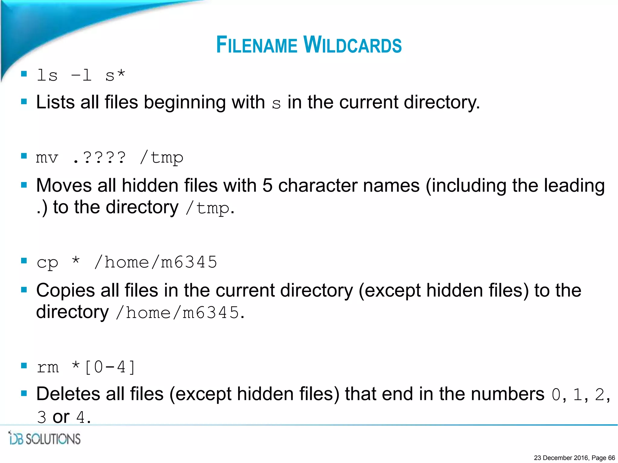 FILENAME WILDCARDS
 ls –l s*
 Lists all files beginning with s in the current directory.
 mv .???? /tmp
 Moves all hidden files with 5 character names (including the leading
.) to the directory /tmp.
 cp * /home/m6345
 Copies all files in the current directory (except hidden files) to the
directory /home/m6345.
 rm *[0-4]
 Deletes all files (except hidden files) that end in the numbers 0, 1, 2,
3 or 4.
23 December 2016, Page 66
 