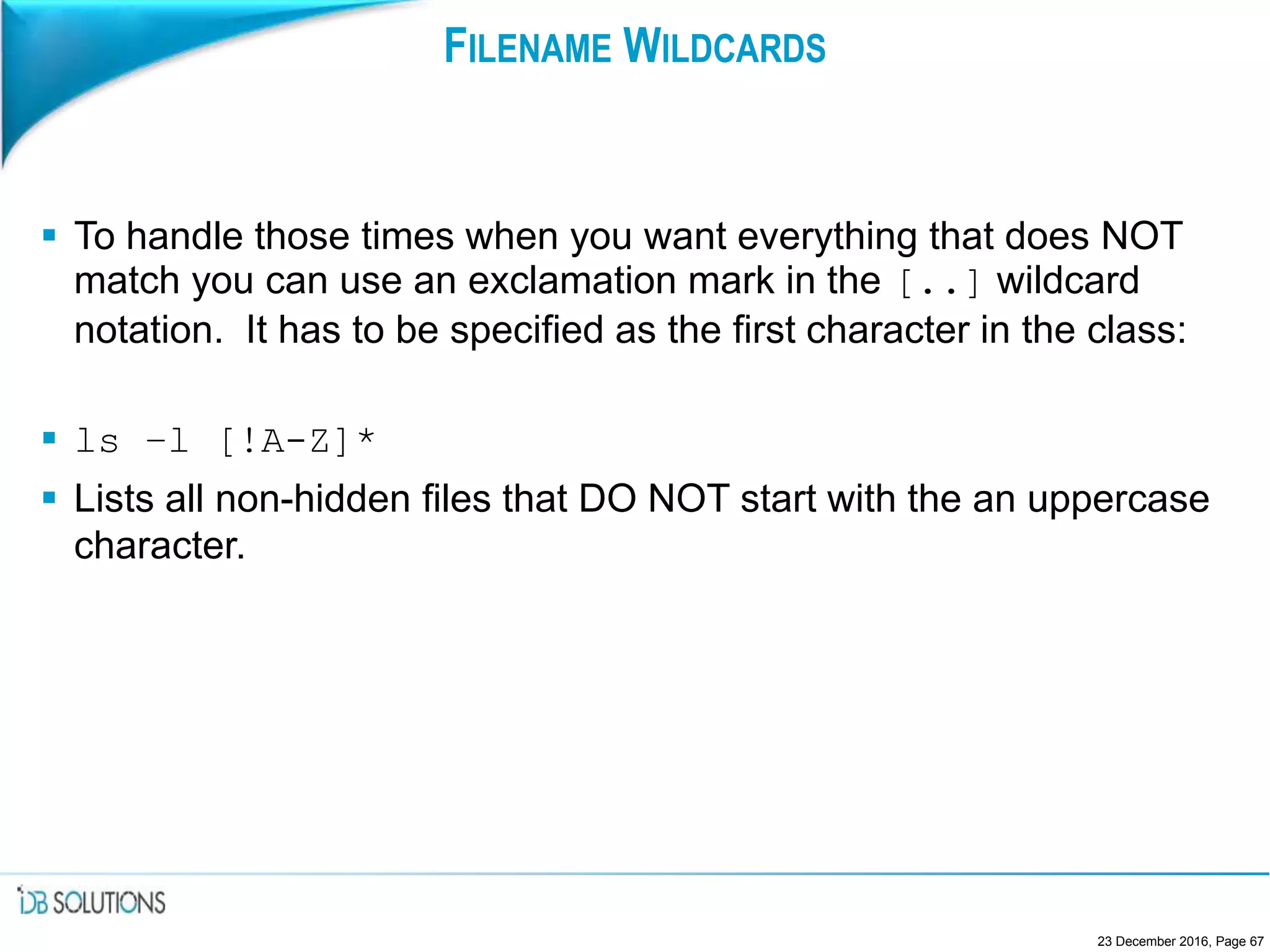 FILENAME WILDCARDS
 To handle those times when you want everything that does NOT
match you can use an exclamation mark in the [..] wildcard
notation. It has to be specified as the first character in the class:
 ls –l [!A-Z]*
 Lists all non-hidden files that DO NOT start with the an uppercase
character.
23 December 2016, Page 67
 