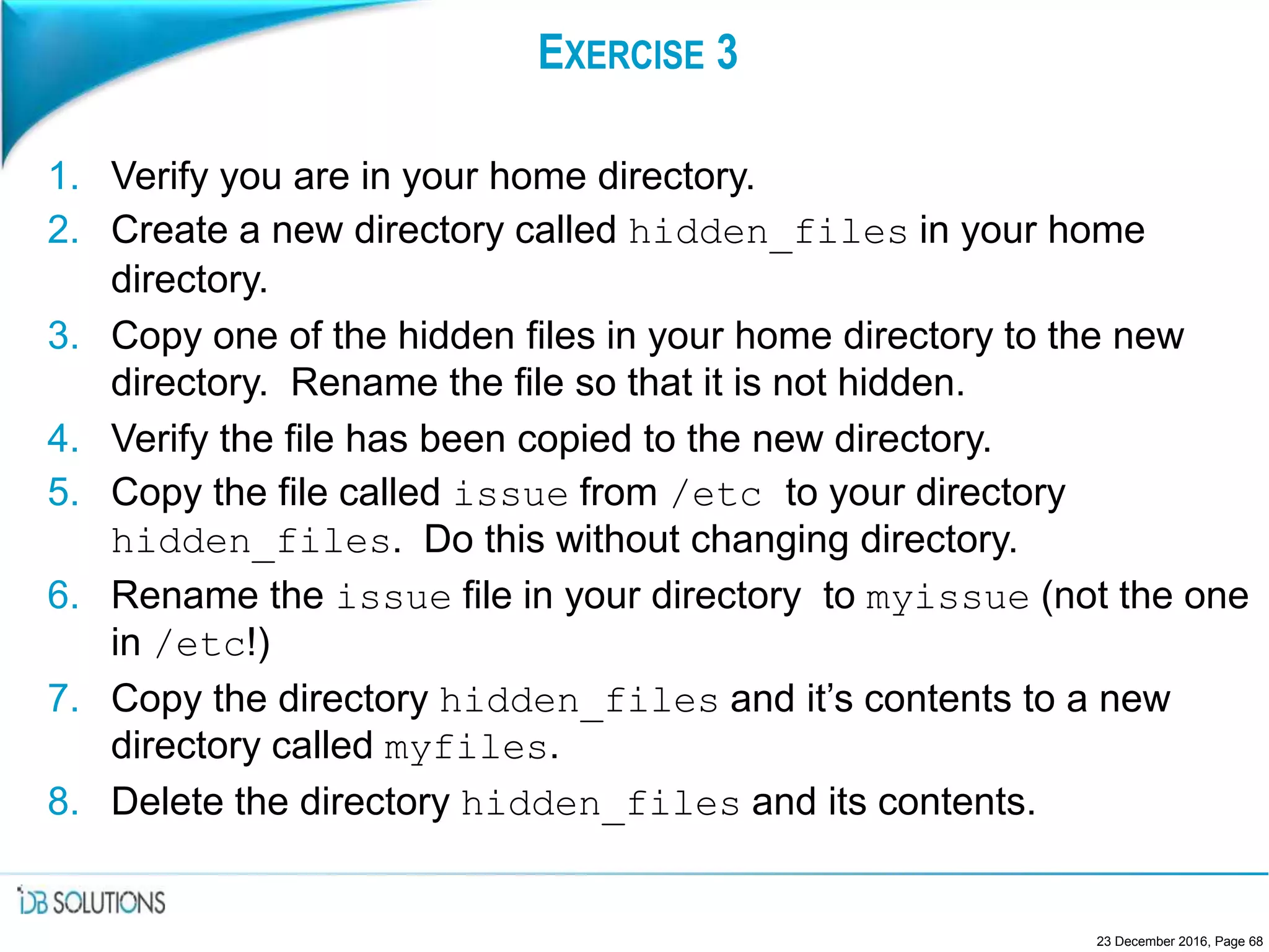EXERCISE 3
1. Verify you are in your home directory.
2. Create a new directory called hidden_files in your home
directory.
3. Copy one of the hidden files in your home directory to the new
directory. Rename the file so that it is not hidden.
4. Verify the file has been copied to the new directory.
5. Copy the file called issue from /etc to your directory
hidden_files. Do this without changing directory.
6. Rename the issue file in your directory to myissue (not the one
in /etc!)
7. Copy the directory hidden_files and it’s contents to a new
directory called myfiles.
8. Delete the directory hidden_files and its contents.
23 December 2016, Page 68
 