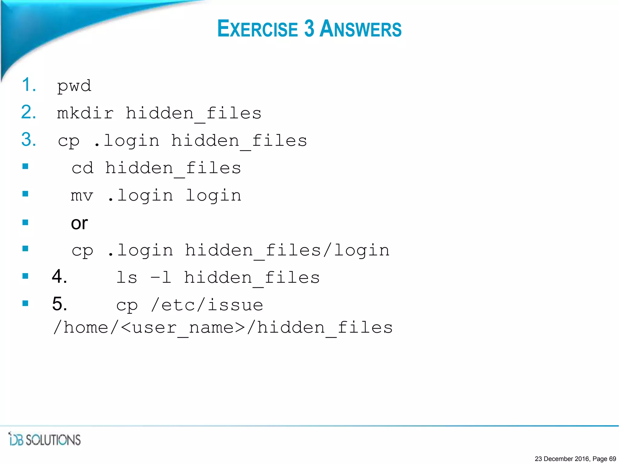 EXERCISE 3 ANSWERS
1. pwd
2. mkdir hidden_files
3. cp .login hidden_files
 cd hidden_files
 mv .login login
 or
 cp .login hidden_files/login
 4. ls –l hidden_files
 5. cp /etc/issue
/home/<user_name>/hidden_files
23 December 2016, Page 69
 