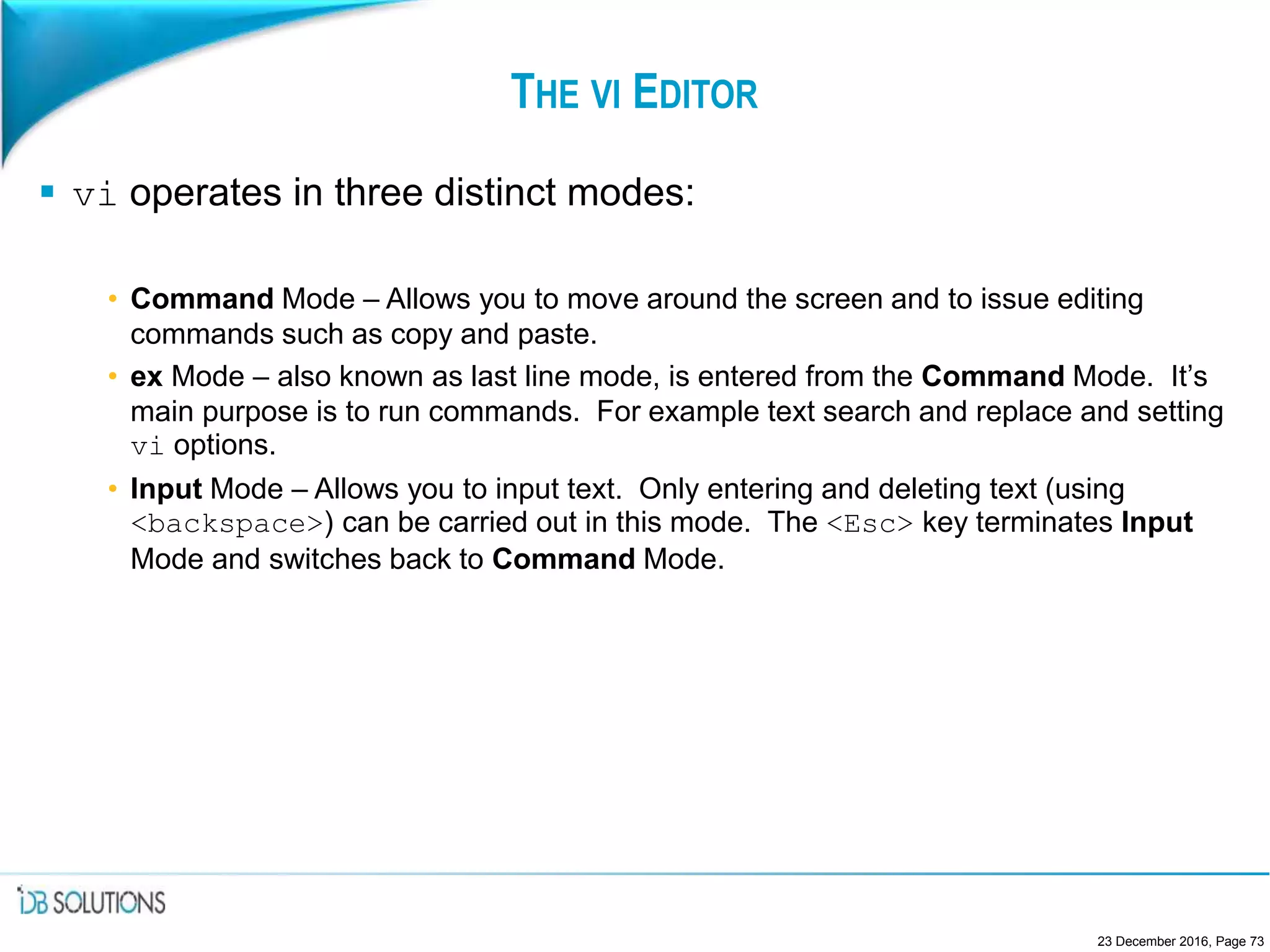 THE VI EDITOR
 vi operates in three distinct modes:
• Command Mode – Allows you to move around the screen and to issue editing
commands such as copy and paste.
• ex Mode – also known as last line mode, is entered from the Command Mode. It’s
main purpose is to run commands. For example text search and replace and setting
vi options.
• Input Mode – Allows you to input text. Only entering and deleting text (using
<backspace>) can be carried out in this mode. The <Esc> key terminates Input
Mode and switches back to Command Mode.
23 December 2016, Page 73
 