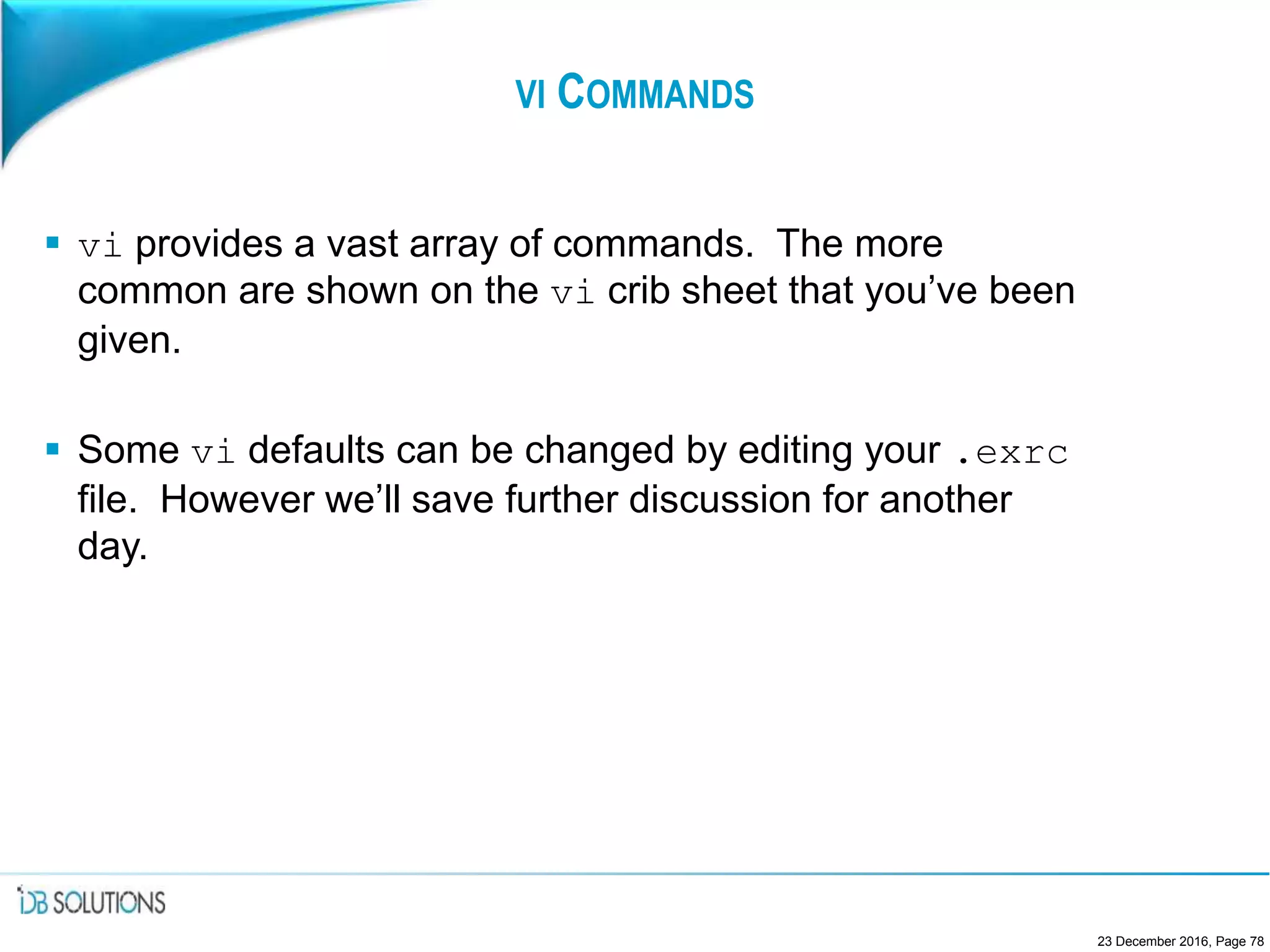 VI COMMANDS
 vi provides a vast array of commands. The more
common are shown on the vi crib sheet that you’ve been
given.
 Some vi defaults can be changed by editing your .exrc
file. However we’ll save further discussion for another
day.
23 December 2016, Page 78
 
