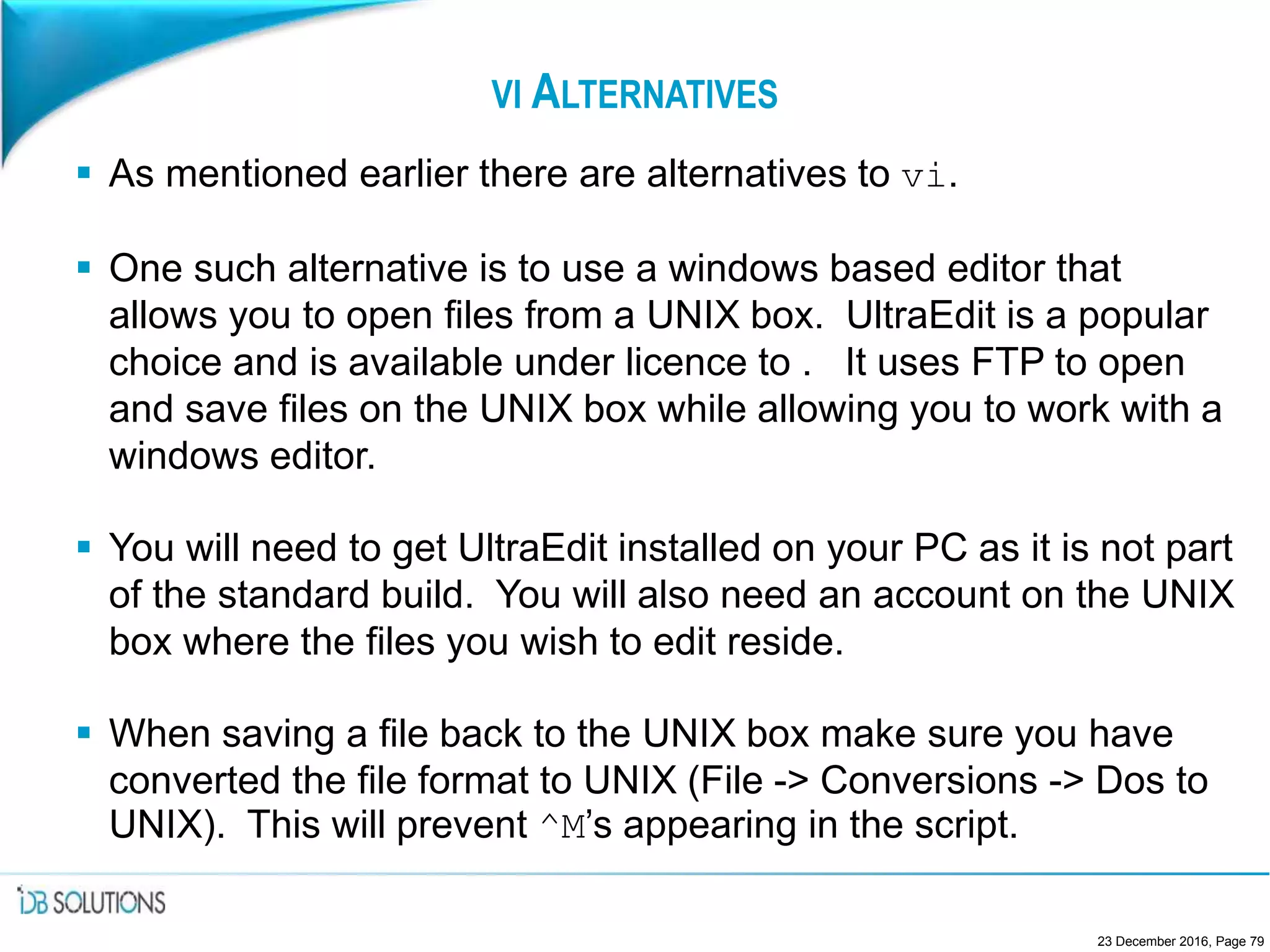 VI ALTERNATIVES
 As mentioned earlier there are alternatives to vi.
 One such alternative is to use a windows based editor that
allows you to open files from a UNIX box. UltraEdit is a popular
choice and is available under licence to . It uses FTP to open
and save files on the UNIX box while allowing you to work with a
windows editor.
 You will need to get UltraEdit installed on your PC as it is not part
of the standard build. You will also need an account on the UNIX
box where the files you wish to edit reside.
 When saving a file back to the UNIX box make sure you have
converted the file format to UNIX (File -> Conversions -> Dos to
UNIX). This will prevent ^M’s appearing in the script.
23 December 2016, Page 79
 