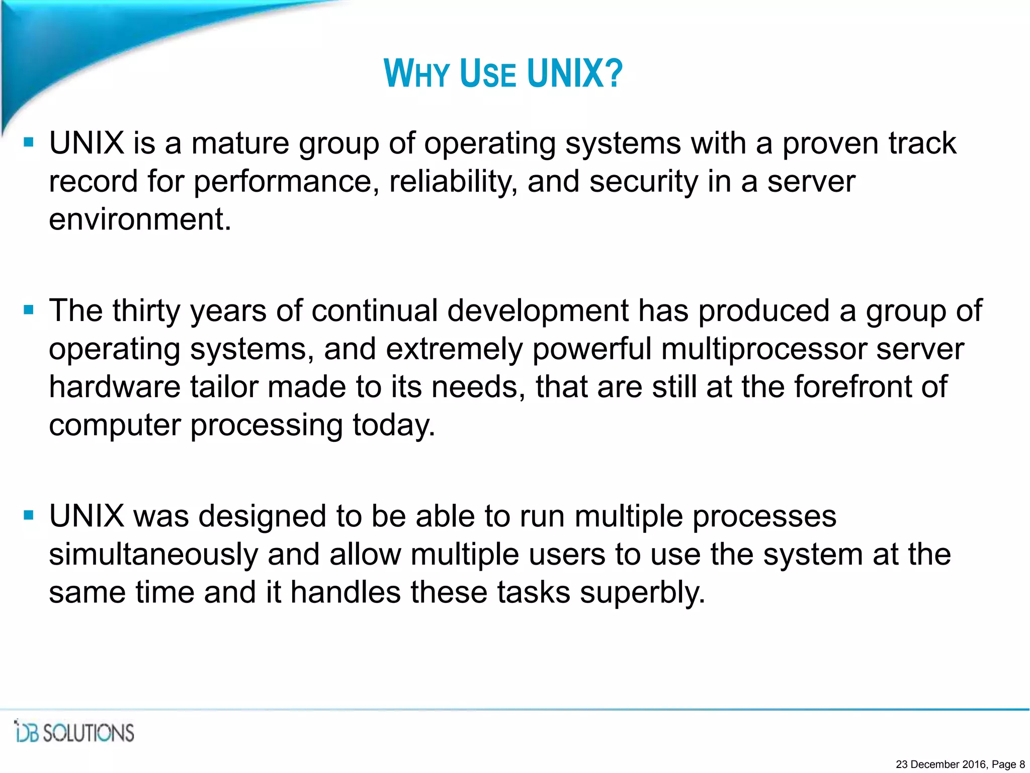 WHY USE UNIX?
 UNIX is a mature group of operating systems with a proven track
record for performance, reliability, and security in a server
environment.
 The thirty years of continual development has produced a group of
operating systems, and extremely powerful multiprocessor server
hardware tailor made to its needs, that are still at the forefront of
computer processing today.
 UNIX was designed to be able to run multiple processes
simultaneously and allow multiple users to use the system at the
same time and it handles these tasks superbly.
23 December 2016, Page 8
 