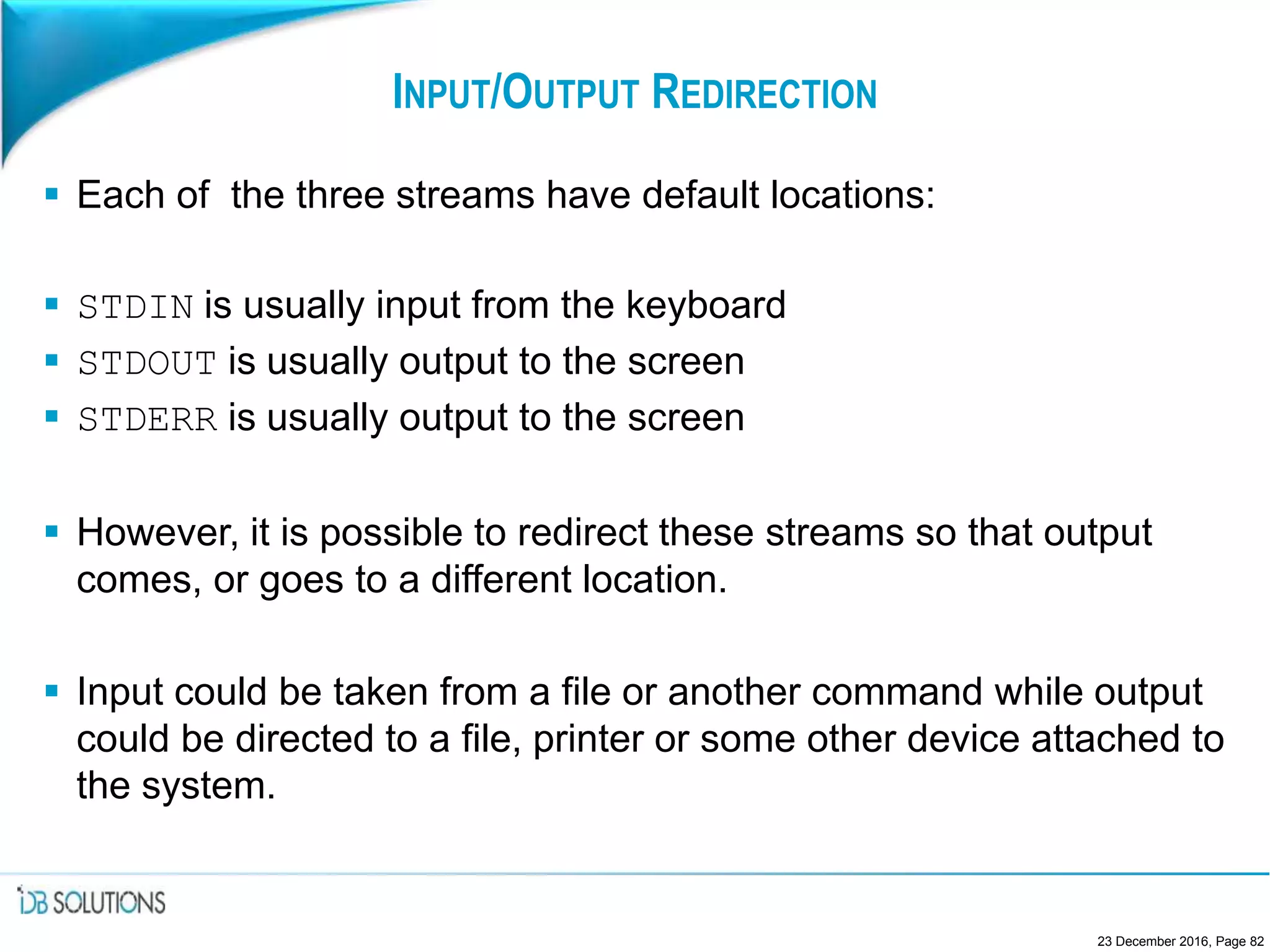 INPUT/OUTPUT REDIRECTION
 Each of the three streams have default locations:
 STDIN is usually input from the keyboard
 STDOUT is usually output to the screen
 STDERR is usually output to the screen
 However, it is possible to redirect these streams so that output
comes, or goes to a different location.
 Input could be taken from a file or another command while output
could be directed to a file, printer or some other device attached to
the system.
23 December 2016, Page 82
 