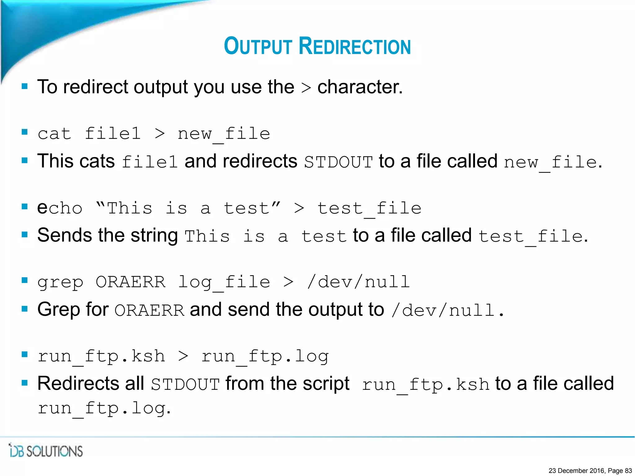 OUTPUT REDIRECTION
 To redirect output you use the > character.
 cat file1 > new_file
 This cats file1 and redirects STDOUT to a file called new_file.
 echo “This is a test” > test_file
 Sends the string This is a test to a file called test_file.
 grep ORAERR log_file > /dev/null
 Grep for ORAERR and send the output to /dev/null.
 run_ftp.ksh > run_ftp.log
 Redirects all STDOUT from the script run_ftp.ksh to a file called
run_ftp.log.
23 December 2016, Page 83
 