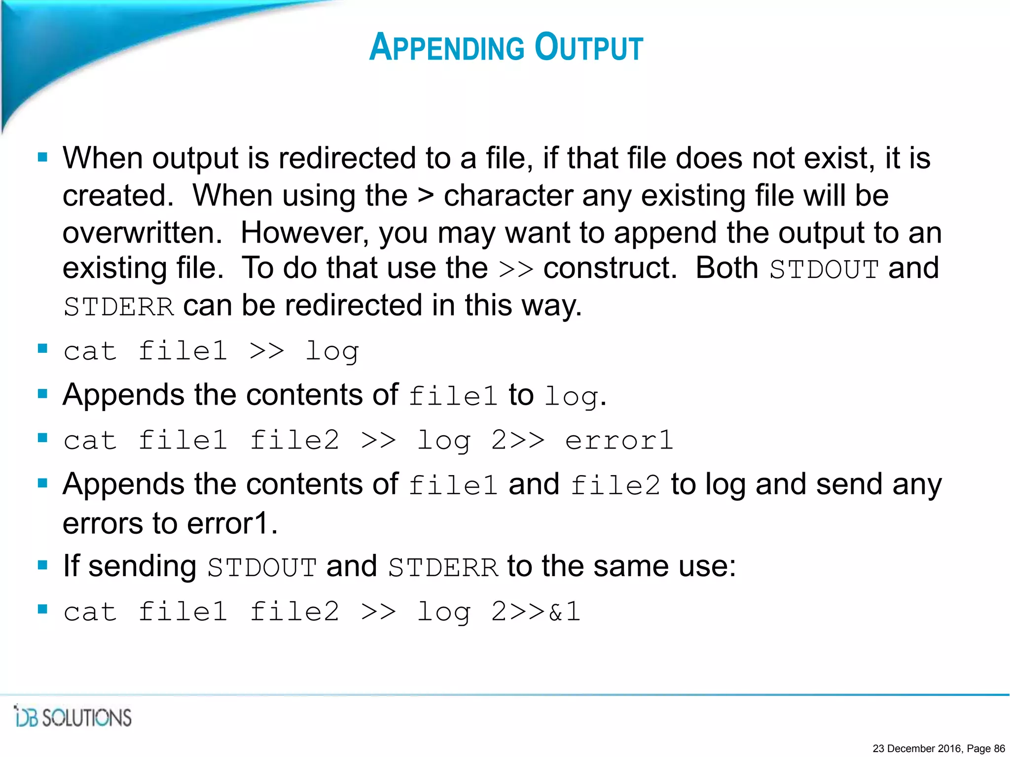 APPENDING OUTPUT
 When output is redirected to a file, if that file does not exist, it is
created. When using the > character any existing file will be
overwritten. However, you may want to append the output to an
existing file. To do that use the >> construct. Both STDOUT and
STDERR can be redirected in this way.
 cat file1 >> log
 Appends the contents of file1 to log.
 cat file1 file2 >> log 2>> error1
 Appends the contents of file1 and file2 to log and send any
errors to error1.
 If sending STDOUT and STDERR to the same use:
 cat file1 file2 >> log 2>>&1
23 December 2016, Page 86
 
