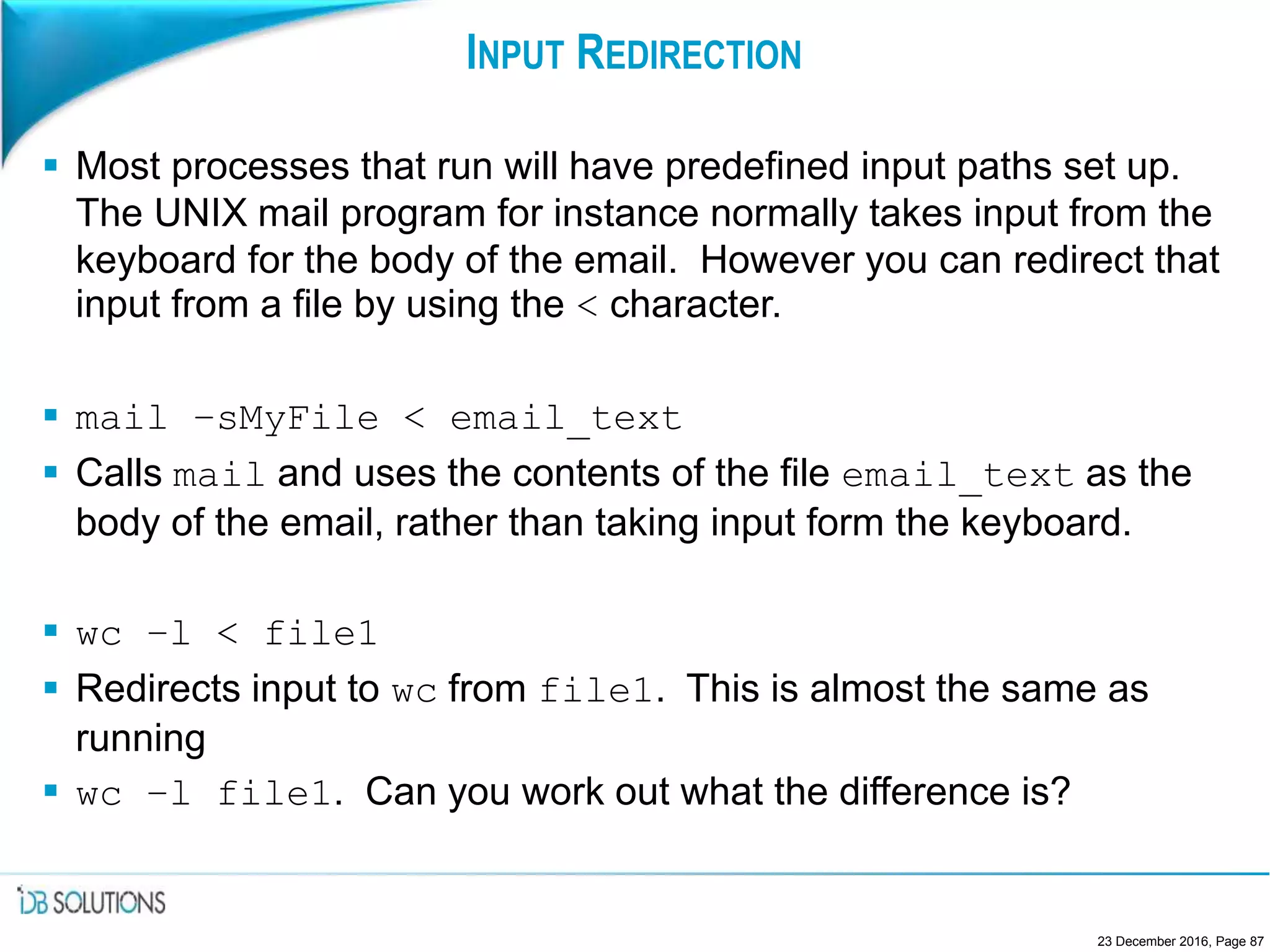 INPUT REDIRECTION
 Most processes that run will have predefined input paths set up.
The UNIX mail program for instance normally takes input from the
keyboard for the body of the email. However you can redirect that
input from a file by using the < character.
 mail –sMyFile < email_text
 Calls mail and uses the contents of the file email_text as the
body of the email, rather than taking input form the keyboard.
 wc –l < file1
 Redirects input to wc from file1. This is almost the same as
running
 wc –l file1. Can you work out what the difference is?
23 December 2016, Page 87
 