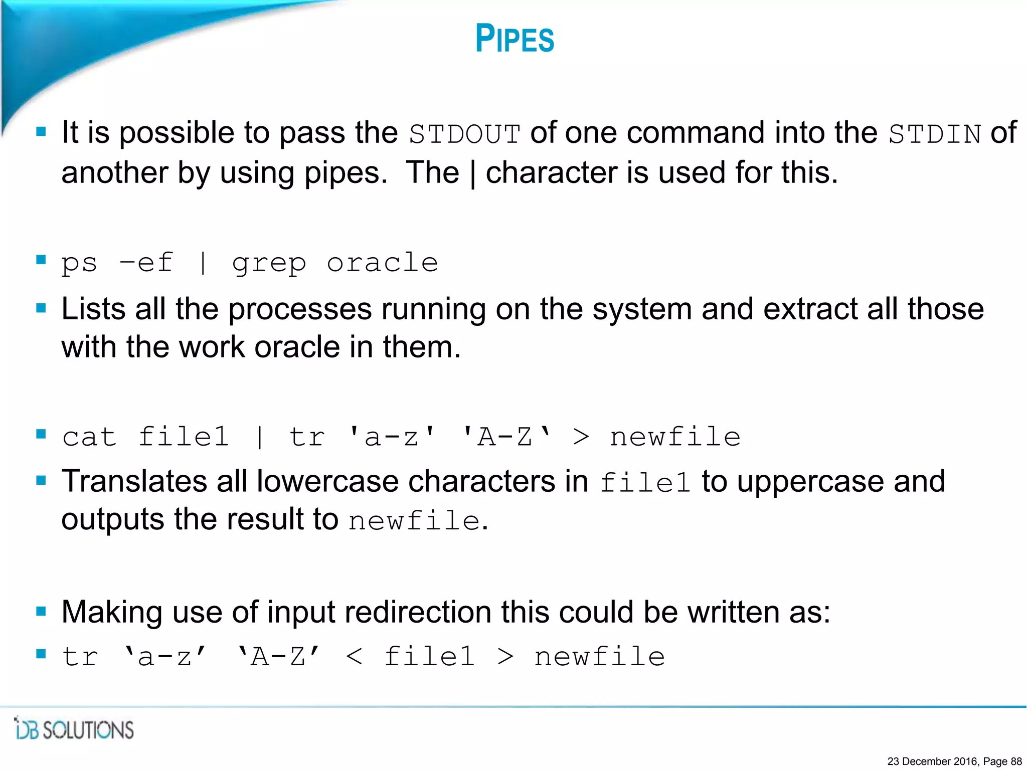 PIPES
 It is possible to pass the STDOUT of one command into the STDIN of
another by using pipes. The | character is used for this.
 ps –ef | grep oracle
 Lists all the processes running on the system and extract all those
with the work oracle in them.
 cat file1 | tr 'a-z' 'A-Z‘ > newfile
 Translates all lowercase characters in file1 to uppercase and
outputs the result to newfile.
 Making use of input redirection this could be written as:
 tr ‘a-z’ ‘A-Z’ < file1 > newfile
23 December 2016, Page 88
 