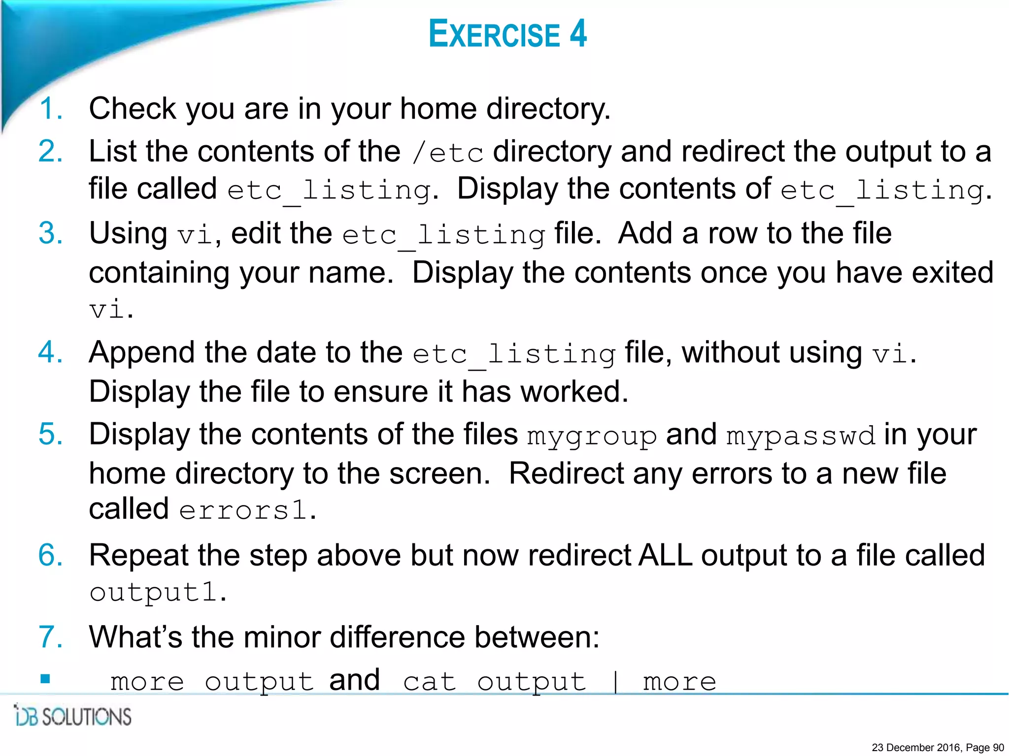 EXERCISE 4
1. Check you are in your home directory.
2. List the contents of the /etc directory and redirect the output to a
file called etc_listing. Display the contents of etc_listing.
3. Using vi, edit the etc_listing file. Add a row to the file
containing your name. Display the contents once you have exited
vi.
4. Append the date to the etc_listing file, without using vi.
Display the file to ensure it has worked.
5. Display the contents of the files mygroup and mypasswd in your
home directory to the screen. Redirect any errors to a new file
called errors1.
6. Repeat the step above but now redirect ALL output to a file called
output1.
7. What’s the minor difference between:
 more output and cat output | more
23 December 2016, Page 90
 