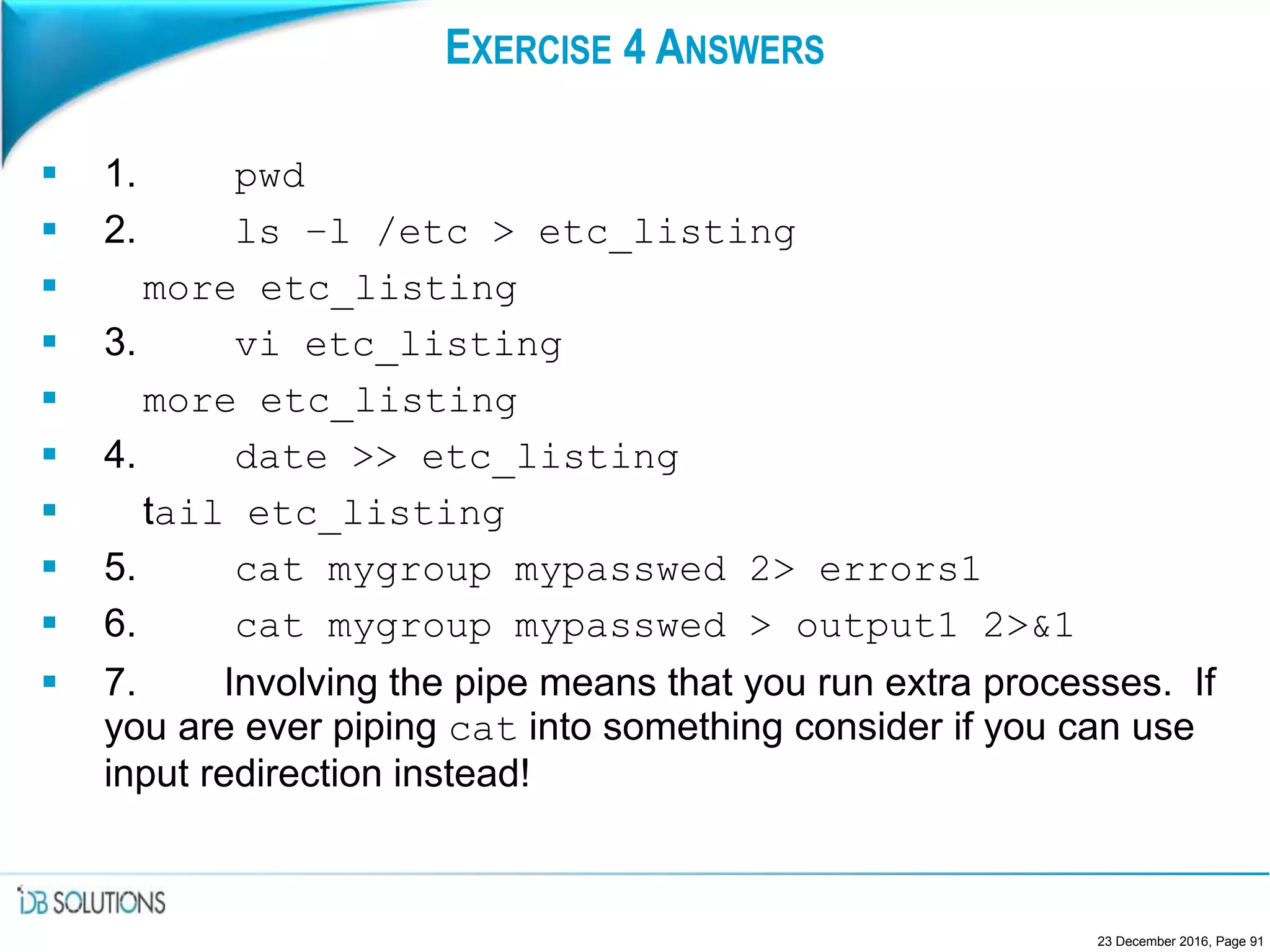 EXERCISE 4 ANSWERS
 1. pwd
 2. ls –l /etc > etc_listing
 more etc_listing
 3. vi etc_listing
 more etc_listing
 4. date >> etc_listing
 tail etc_listing
 5. cat mygroup mypasswed 2> errors1
 6. cat mygroup mypasswed > output1 2>&1
 7. Involving the pipe means that you run extra processes. If
you are ever piping cat into something consider if you can use
input redirection instead!
23 December 2016, Page 91
 
