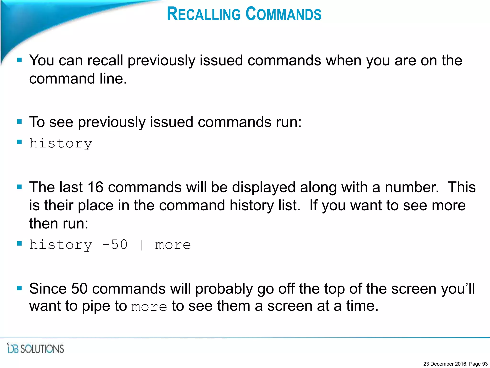 RECALLING COMMANDS
 You can recall previously issued commands when you are on the
command line.
 To see previously issued commands run:
 history
 The last 16 commands will be displayed along with a number. This
is their place in the command history list. If you want to see more
then run:
 history -50 | more
 Since 50 commands will probably go off the top of the screen you’ll
want to pipe to more to see them a screen at a time.
23 December 2016, Page 93
 